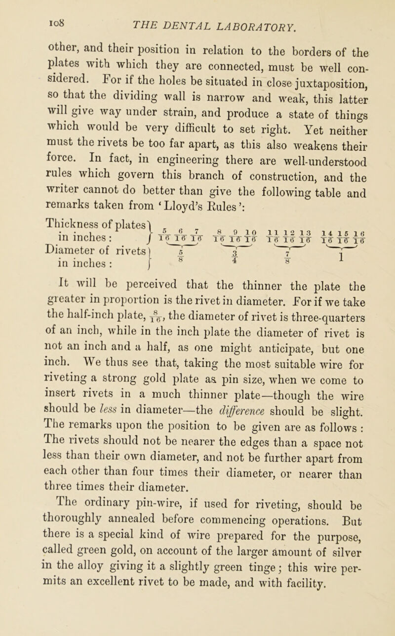 other, and their position in relation to the borders of the plates with which they are connected, must be well con- sidered. lor if the holes be situated in close juxtaposition, so that the dividing wall is narrow and weak, this latter will give way under strain, and produce a state of things which would be very difficult to set right. Yet neither must the rivets be too far apart, as this also weakens their force. In fact, in engineering there are well-understood rules which govern this branch of construction, and the writer cannot do better than give the following table and remarks taken from ‘ Lloyd’s Rules Thickness of plates in inches: Diameter of rivets in inches : It will be jierceived that the thinner the plate the gi eater in proportion is the rivet in diameter. Tor if we take the half-inch plate, T8g, the diameter of rivet is three-quarters of an inch, while in the inch plate the diameter of rivet is not an inch and a half, as one might anticipate, but one inch. We thus see that, taking the most suitable wire for riveting a strong gold plate as. pin size, when we come to insert rivets in a much thinner plate—though the wire should be less in diameter—the difference should be slight. The remarks upon the position to be given are as follows : The rivets should not be nearer the edges than a space not less than their own diameter, and not be further apart from each other than four times their diameter, or nearer than three times their diameter. The ordinary pin-wire, if used for riveting, should be thoroughly annealed before commencing operations. But there is a special kind of wire prepared for the purpose, called green gold, on account of the larger amount of silver in the alloy giving it a slightly green tinge; this wire per- mits an excellent rivet to be made, and with facility.