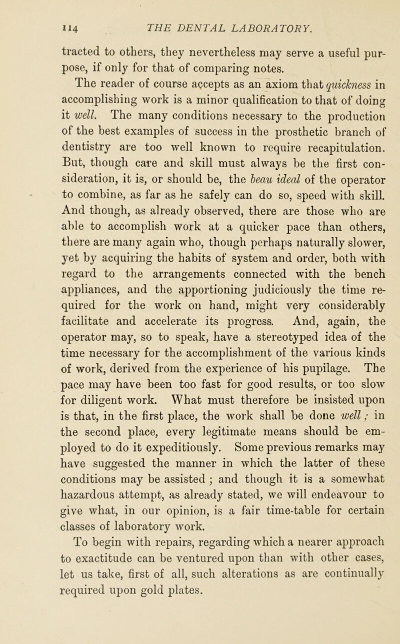 tracted to others, they nevertheless may serve a useful pur- pose, if only for that of comparing notes. The reader of course accepts as an axiom that quickness in accomplishing work is a minor qualification to that of doing it well. The many conditions necessary to the production of the best examples of success in the prosthetic branch of dentistry are too well known to require recapitulation. But, though care and skill must always be the first con- sideration, it is, or should be, the beau ideal of the operator to combine, as far as he safely can do so, speed with skill. And though, as already observed, there are those who are able to accomplish work at a quicker pace than others, there are many again who, though perhaps naturally slower, yet by acquiring the habits of system and order, both with regard to the arrangements connected with the bench appliances, and the apportioning judiciously the time re- quired for the work on hand, might very considerably facilitate and accelerate its progress. And, again, the operator may, so to speak, have a stereotyped idea of the time necessary for the accomplishment of the various kinds of work, derived from the experience of his pupilage. The pace may have been too fast for good results, or too slow for diligent work. What must therefore be insisted upon is that, in the first place, the work shall be done well; in the second place, every legitimate means should be em- ployed to do it expeditiously. Some previous remarks may have suggested the manner in which the latter of these conditions may be assisted ; and though it is a somewhat hazardous attempt, as already stated, we will endeavour to give what, in our opinion, is a fair time-table for certain classes of laboratory work. To begin with repairs, regarding which a nearer approach to exactitude can be ventured upon than with other cases, let us take, first of all, such alterations as are continually required upon gold plates.