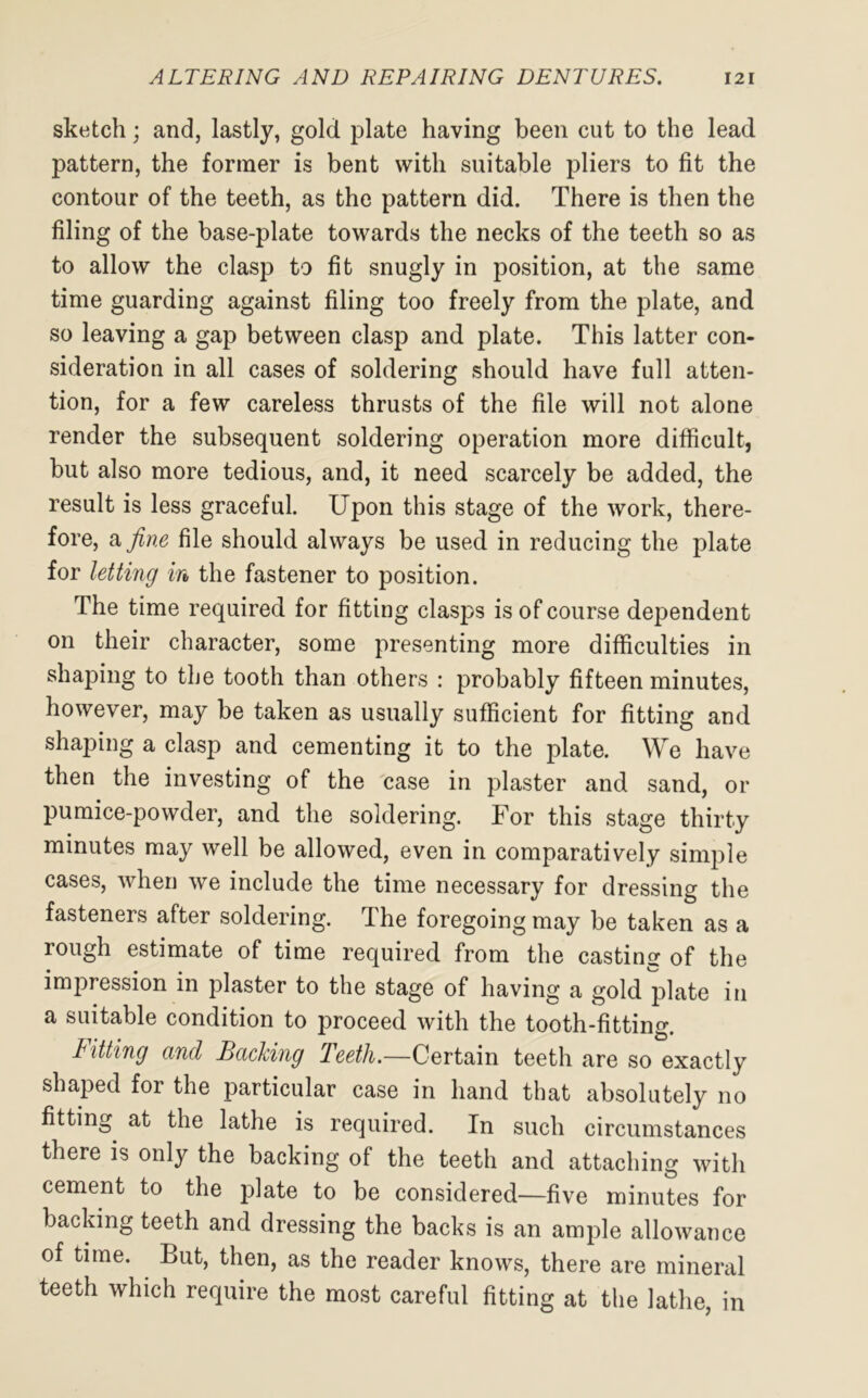 sketch; and, lastly, gold plate having been cut to the lead pattern, the former is bent with suitable pliers to fit the contour of the teeth, as the pattern did. There is then the filing of the base-plate towards the necks of the teeth so as to allow the clasp to fit snugly in position, at the same time guarding against filing too freely from the plate, and so leaving a gap between clasp and plate. This latter con- sideration in all cases of soldering should have full atten- tion, for a few careless thrusts of the file will not alone render the subsequent soldering operation more difficult, but also more tedious, and, it need scarcely be added, the result is less graceful. Upon this stage of the work, there- fore, a fine file should always be used in reducing the plate for letting in the fastener to position. The time required for fitting clasps is of course dependent on their character, some presenting more difficulties in shaping to the tooth than others : probably fifteen minutes, however, may be taken as usually sufficient for fitting and shaping a clasp and cementing it to the plate. We have then the investing of the case in plaster and sand, or pumice-powder, and the soldering. For this stage thirty minutes may well be allowed, even in comparatively simple cases, when we include the time necessary for dressing the fasteners after soldering. The foregoing may be taken as a rough estimate of time required from the casting of the impression in plaster to the stage of having a gold plate in a suitable condition to proceed with the tooth-fitting. fitting and Backing Teeth.—Certain teeth are so exactly shaped for the particular case in hand that absolutely no fitting at the lathe is required. In such circumstances there is only the backing of the teeth and attaching with cement to the plate to be considered—five minutes for backing teeth and dressing the backs is an ample allowance of time. But, then, as the reader knows, there are mineral teeth which require the most careful fitting at the lathe, in