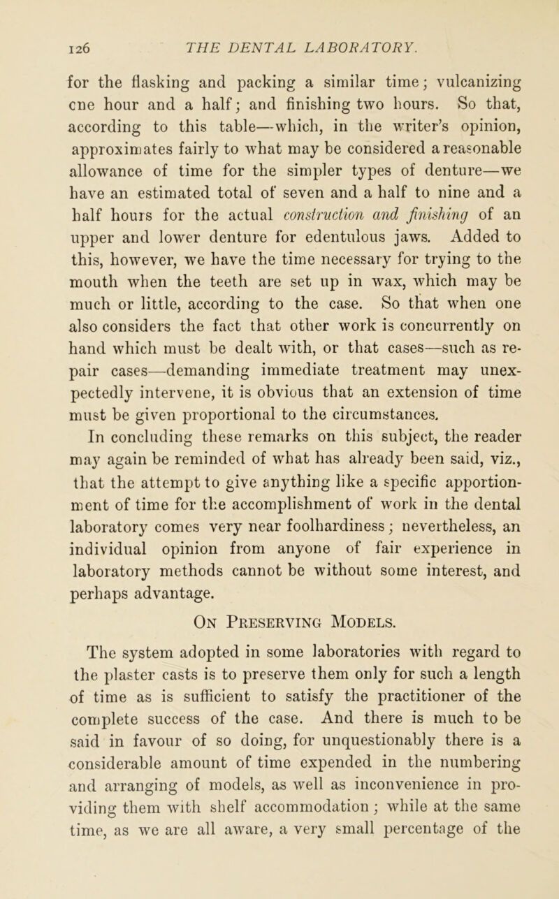 for the flasking and packing a similar time; vulcanizing cne hour and a half; and finishing two hours. So that, according to this table—which, in the writer’s opinion, approximates fairly to what may be considered a reasonable allowance of time for the simpler types of denture—we have an estimated total of seven and a half to nine and a half hours for the actual construction and finishing of an upper and lower denture for edentulous jaws. Added to this, however, we have the time necessary for trying to the mouth when the teeth are set up in wax, which may be much or little, according to the case. So that when one also considers the fact that other work is concurrently on hand which must be dealt with, or that cases—such as re- pair cases—demanding immediate treatment may unex- pectedly intervene, it is obvious that an extension of time must be given proportional to the circumstances. In concluding these remarks on this subject, the reader may again be reminded of what has already been said, viz., that the attempt to give anything like a specific apportion- ment of time for the accomplishment of work in the dental laboratory comes very near foolhardiness; nevertheless, an individual opinion from anyone of fair experience in laboratory methods cannot be without some interest, and perhaps advantage. On Preserving Models. The system adopted in some laboratories with regard to the plaster casts is to preserve them only for such a length of time as is sufficient to satisfy the practitioner of the complete success of the case. And there is much to be said in favour of so doing, for unquestionably there is a considerable amount of time expended in the numbering and arranging of models, as well as inconvenience in pro- viding them with shelf accommodation; while at the same time, as we are all aware, a very small percentage of the