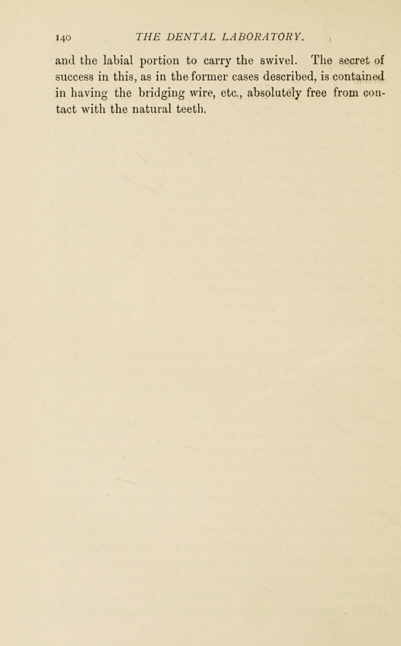 and the labial portion to carry the swivel. The secret of success in this, as in the former cases described, is contained in having the bridging wire, etc., absolutely free from con- tact with the natural teeth.