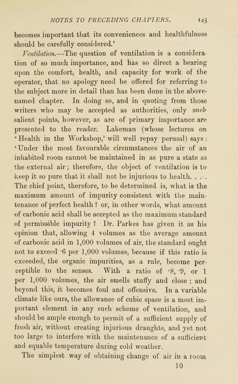 becomes important that its conveniences and healthfulness should be carefully considered.’ Ventilation.—The question of ventilation is a considera- tion of so much importance, and has so direct a bearing upon the comfort, health, and capacity for work of the operator, that no apology need be offered for referring to the subject more in detail than has been done in the above- named chapter. In doing so, and in quoting from those writers who may be accepted as authorities, only such salient points, however, as are of primary importance are presented to the reader. Lakeman (whose lectures on * Health in the Workshop,’will well repay perusal) says: ‘Under the most favourable circumstances the air of an inhabited room cannot be maintained in as pure a state as the external air; therefore, the object of ventilation is to keep it so pure that it shall not be injurious to health. . . . The chief point, therefore, to be determined is, what is the maximum amount of impurity consistent with the main- tenance of perfect health 1 or, in other words, what amount of carbonic acid shall be accepted as the maximum standard of permissible impurity 1 Dr. Parkes has given it as his opinion that, allowing 4 volumes as the average amount of carbonic acid in 1,000 volumes of air, the standard ought not to exceed *6 per 1,000 volumes, because if this ratio is exceeded, the organic impurities, as a rule, become per- ceptible to the senses. With a ratio of *8, -9, or 1 per 1,000 volumes, the air smells stuffy and close ; and beyond this, it becomes foul and offensive. In a variable climate like ours, the allowance of cubic space is a most im- portant element in any such scheme of ventilation, and should be ample enough to permit of a sufficient supply of fresh air, without creating injurious draughts, and yet not too large to interfere with the maintenance of a sufficient and equable temperature during cold weather. The simplest way of obtaining change of air in a room 10