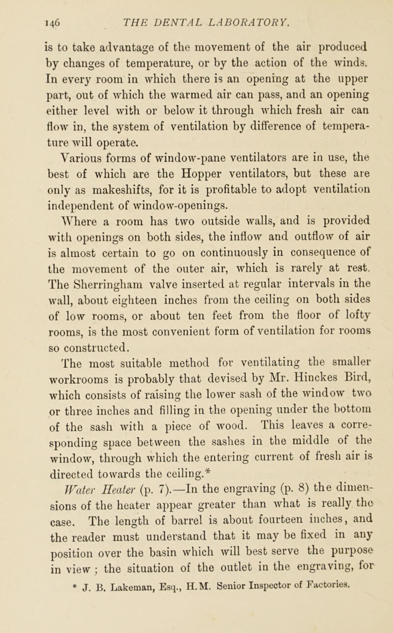 is to take advantage of the movement of the air produced by changes of temperature, or by the action of the winds. In every room in which there is an opening at the upper part, out of which the warmed air can pass, and an opening either level with or below it through which fresh air can flow in, the system of ventilation by difference of tempera- ture will operate. Various forms of window-pane ventilators are in use, the best of which are the Hopper ventilators, but these are only as makeshifts, for it is profitable to adopt ventilation independent of window-openings. Where a room has two outside walls, and is provided with openings on both sides, the inflow and outflow of air is almost certain to go on continuously in consequence of the movement of the outer air, which is rarely at rest. The Sherringham valve inserted at regular intervals in the wall, about eighteen inches from the ceiling on both sides of low rooms, or about ten feet from the floor of lofty rooms, is the most convenient form of ventilation for rooms so constructed. The most suitable method for ventilating the smaller workrooms is probably that devised by Mr. Hinckes Bird, which consists of raising the lower sash of the window two or three inches and filling in the opening under the bottom of the sash with a piece of wood. This leaves a corre- sponding space between the sashes in the middle of the window, through which the entering current of fresh air is directed towards the ceiling.* Water Heater (p. 7).— In the engraving (p. 8) the dimen- sions of the heater appear greater than what is really the case. The length of barrel is about fourteen inches, and the reader must understand that it may be fixed in any position over the basin which will best serve the purpose in view ; the situation of the outlet in the engraving, for * J. B. Lakeman, Esq., H.M. Senior Inspector of Factories.