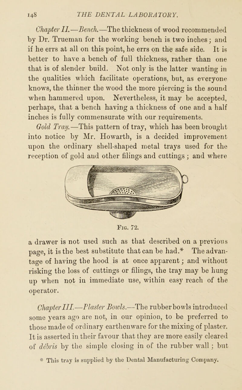 Chapter II.—Bench.—The thickness of wood recommended by Dr. Trueman for the working bench is two inches; and if he errs at all on this point, he errs on the safe side. It is better to have a bench of full thickness, rather than one that is of slender build. Not only is the latter wanting in the qualities which facilitate operations, but, as everyone knows, the thinner the wood the more piercing is the sound when hammered upon. Nevertheless, it may be accepted, perhaps, that a bench having a thickness of one and a half inches is fully commensurate with our requirements. Gold Tray.—This pattern of tray, which has been brought into notice by Mr. Howarth, is a decided improvement upon the ordinary shell-shaped metal trays used for the reception of gold and other filings and cuttings ; and where Fig. 72. a drawer is not used such as that described on a previous page, it is the best substitute that can be had.* The advan- tage of having the hood is at once apparent; and without risking the loss of cuttings or filings, the tray may be hung up when not in immediate use, within easy reach of the operator. Chapter III.—Plaster Bowls.—The rubber bowls introduced some years ago are not, in our opinion, to be preferred to those made of ordinary earthenware for the mixing of plaster. It is asserted in their favour that they are more easily cleared of debris by the simple closing in of the rubber wall; but * This tray is supplied by the Dental Manufacturing Company.