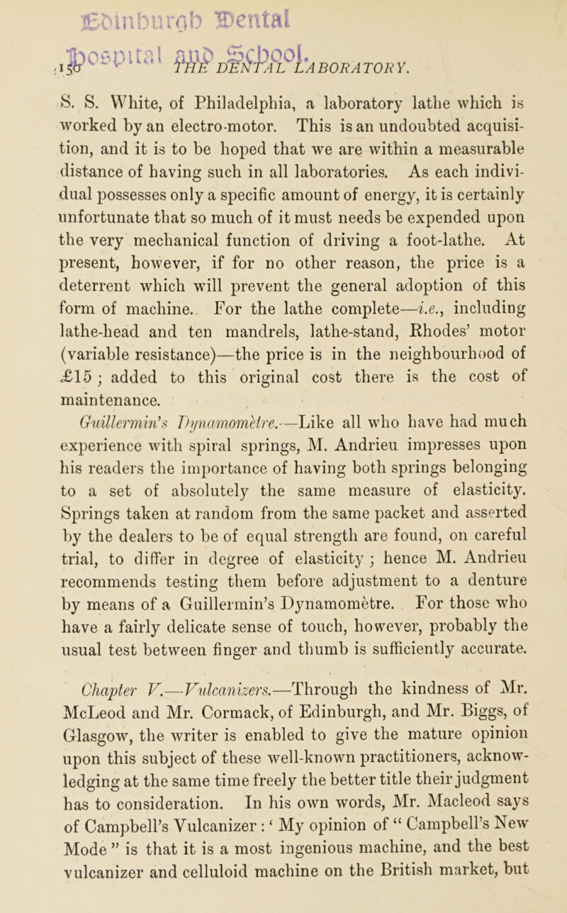 Efcinburob ®ental |?o0pital ABORATORY. S. S. White, of Philadelphia, a laboratory lathe which is worked by an electro motor. This is an undoubted acquisi- tion, and it is to be hoped that we are within a measurable distance of having such in all laboratories. As each indivi- dual possesses only a specific amount of energy, it is certainly unfortunate that so much of it must needs be expended upon the very mechanical function of driving a foot-lathe. At present, however, if for no other reason, the price is a deterrent which will prevent the general adoption of this form of machine. For the lathe complete—i.e., including lathe-head and ten mandrels, lathe-stand, Rhodes’ motor (variable resistance)—the price is in the neighbourhood of XI5; added to this original cost there is the cost of maintenance. Guillermin’s DynamomUre.—Like all who have had much experience with spiral springs, M. Andrieu impresses upon his readers the importance of having both springs belonging to a set of absolutely the same measure of elasticity. Springs taken at random from the same packet and asserted by the dealers to be of equal strength are found, on careful trial, to differ in degree of elasticity ; hence M. Andrieu recommends testing them before adjustment to a denture by means of a Guillermin’s Dynamometre. For those who have a fairly delicate sense of touch, however, probably the usual test between finger and thumb is sufficiently accurate. Chapter V.—Fulcanizers.—Through the kindness of Mr. McLeod and Mr. Cormack, of Edinburgh, and Mr. Biggs, of Glasgow, the writer is enabled to give the mature opinion upon this subject of these well-known practitioners, acknow- ledging at the same time freely the better title their judgment has to consideration. In his own words, Mr. Macleod says of Campbell’s Vulcanizer : ‘ My opinion of “ Campbell’s New Mode ” is that it is a most ingenious machine, and the best vulcanizer and celluloid machine on the British market, but