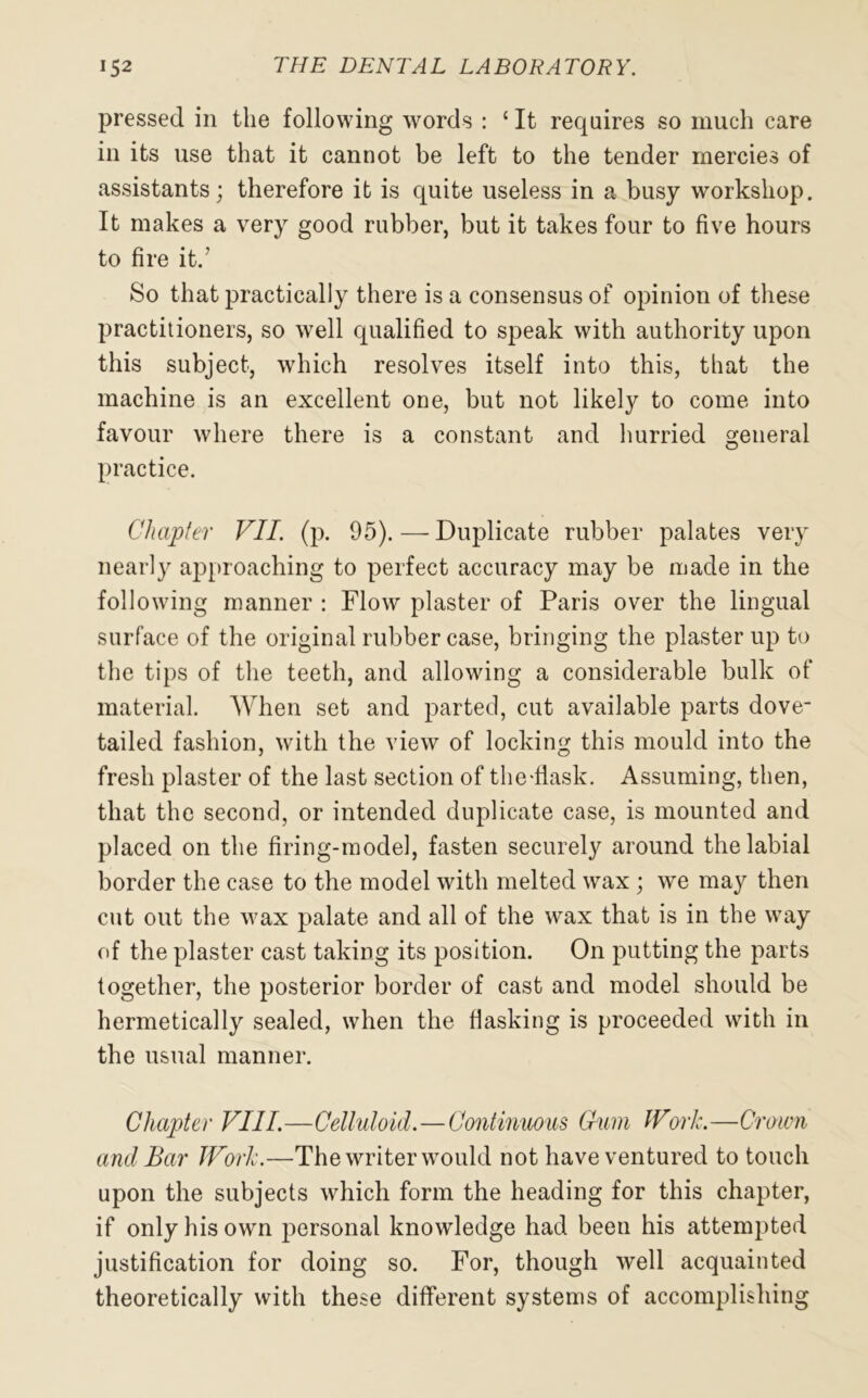 pressed in the following words : 1 It requires so much care in its use that it cannot be left to the tender mercies of assistants; therefore it is quite useless in a busy workshop. It makes a very good rubber, but it takes four to five hours to fire it/ So that practically there is a consensus of opinion of these practitioners, so well qualified to speak with authority upon this subject, which resolves itself into this, that the machine is an excellent one, but not likely to come into favour where there is a constant and hurried general practice. Chapter VII. (p. 95). — Duplicate rubber palates very nearly approaching to perfect accuracy may be made in the following manner : Flow plaster of Paris over the lingual surface of the original rubber case, bringing the plaster up to the tips of the teeth, and allowing a considerable bulk of material. When set and parted, cut available parts dove- tailed fashion, with the view of locking this mould into the fresh plaster of the last section of the-flask. Assuming, then, that the second, or intended duplicate case, is mounted and placed on the firing-model, fasten securely around the labial border the case to the model with melted wax ; we may then cut out the wax palate and all of the wax that is in the way of the plaster cast taking its position. On putting the parts together, the posterior border of cast and model should be hermetically sealed, when the flashing is proceeded with in the usual manner. Chapter VIII.—Celluloid.—Continuous Gum IVoil.—Crown and Bar Work.—The writer would not have ventured to touch upon the subjects which form the heading for this chapter, if only his own personal knowledge had been his attempted justification for doing so. For, though well acquainted theoretically with these different systems of accomplishing