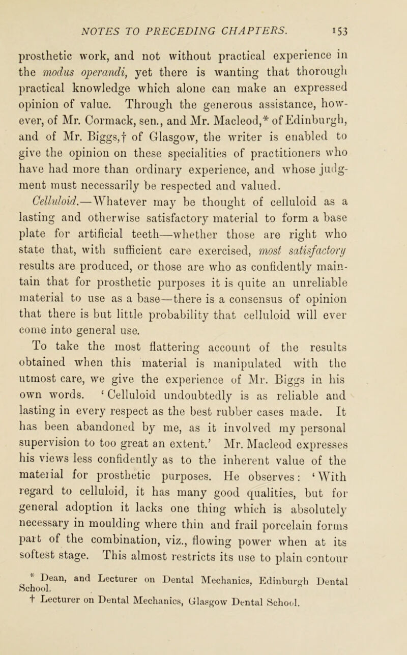 prosthetic work, and not without practical experience in the modus operandi, yet there is wanting that thorough practical knowledge which alone can make an expressed opinion of value. Through the generous assistance, how- ever, of Mr. Cormack, sen., and Mr. Macleod,* of Edinburgh, and of Mr. Biggs,f of Glasgow, the writer is enabled to give the opinion on these specialities of practitioners who have had more than ordinary experience, and whose judg- ment must necessarily be respected and valued. Celluloid.—Whatever may be thought of celluloid as a lasting and otherwise satisfactory material to form a base plate for artificial teeth—whether those are right who state that, with sufficient care exercised, most satisfactory results are produced, or those are who as confidently main- tain that for prosthetic purposes it is quite an unreliable material to use as a base—there is a consensus of opinion that there is but little probability that celluloid will ever come into general use. To take the most flattering account of the results obtained when this material is manipulated with the utmost care, we give the experience of Mr. Biggs in his own words. ‘ Celluloid undoubtedly is as reliable and lasting in every respect as the best rubber cases made. It has been abandoned by me, as it involved my personal supervision to too great an extent.’ Mr. Macleod expresses his views less confidently as to the inherent value of the material for prosthetic purposes. He observes: ‘With regard to celluloid, it has many good qualities, but for general adoption it lacks one thing which is absolutely necessary in moulding where thin and frail porcelain forms part of the combination, viz., flowing power when at its softest stage. This almost restricts its use to plain contour Dean, and Lecturer on Dental Mechanics, Edinburgh Dental School. t Lecturer on Dental Mechanics, Glasgow Dental School.