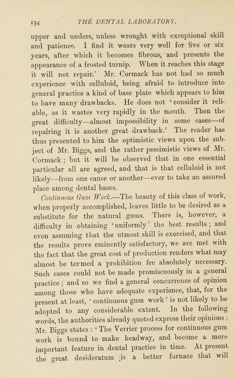 *54 upper and unders, unless wrought with exceptional skill and patience. I find it wears very well for five or six years, after which it becomes fibrous, and presents the appearance of a frosted turnip. When it reaches this stage it will not repair.’ Mr. Cormack has not had so much experience with celluloid, being afraid to introduce into general practice a kind of base plate which appears to him to have many drawbacks. He does not ‘ consider it reli- able, as it wastes very rapidly in the mouth. Then the great difficulty—almost impossibility in some cases—of repairing it is another great drawback.’ The reader has thus presented to him the optimistic views upon the sub- ject of Mr. Biggs, and the rather pessimistic views of Mr. Cormack j but it will be observed that in one essential particular all are agreed, and that is that celluloid is not likely—from one cause or another—ever to take an assured place among dental bases. Continuous Gum JFotJc.—The beauty of this class ot work, when properly accomplished, leaves little to be desired as a substitute for the natural gums. There is, however, a difficulty in obtaining ‘ uniformly ’ the best results ; and even assuming that the utmost skill is exercised, and that the results prove eminently satisfactory, we are met with the fact that the great cost of production renders what may almost be termed a prohibition fee absolutely necessary. Such cases could not be made promiscuously in a general practice; and so we find a general concurrence of opinion among those who have adequate experience, that, for the present at least, ‘ continuous gum work ’ is not likely to be adopted to any considerable extent. In the following words, the authorities already quoted express their opinions : Mr. Biggs states : ‘ The Verrier process for continuous gum work is bound to make headway, and become a more important feature in dental practice in time. At present the great desideratum [is a better furnace that will