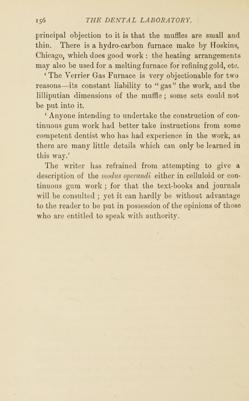 principal objection to it is that the muffles are small and thin. There is a hydro-carbon furnace make by Roskins, Chicago, which does good work : the heating arrangements may also be used for a melting furnace for refining gold, etc. * The Verrier Gas Furnace is very objectionable for two reasons—its constant liability to “gas” the work, and the lilliputian dimensions of the muffle; some sets could not be put into it. ‘ Anyone intending to undertake the construction of con- tinuous gum work had better take instructions from some competent dentist who has had experience in the work, as there are many little details which can only be learned in this way.’ The writer has refrained from attempting to give a description of the modus operandi either in celluloid or con- tinuous gum work ; for that the text-books and journals will be consulted ; yet it can hardly be without advantage to the reader to be put in possession of the opinions of those who are entitled to speak with authority.