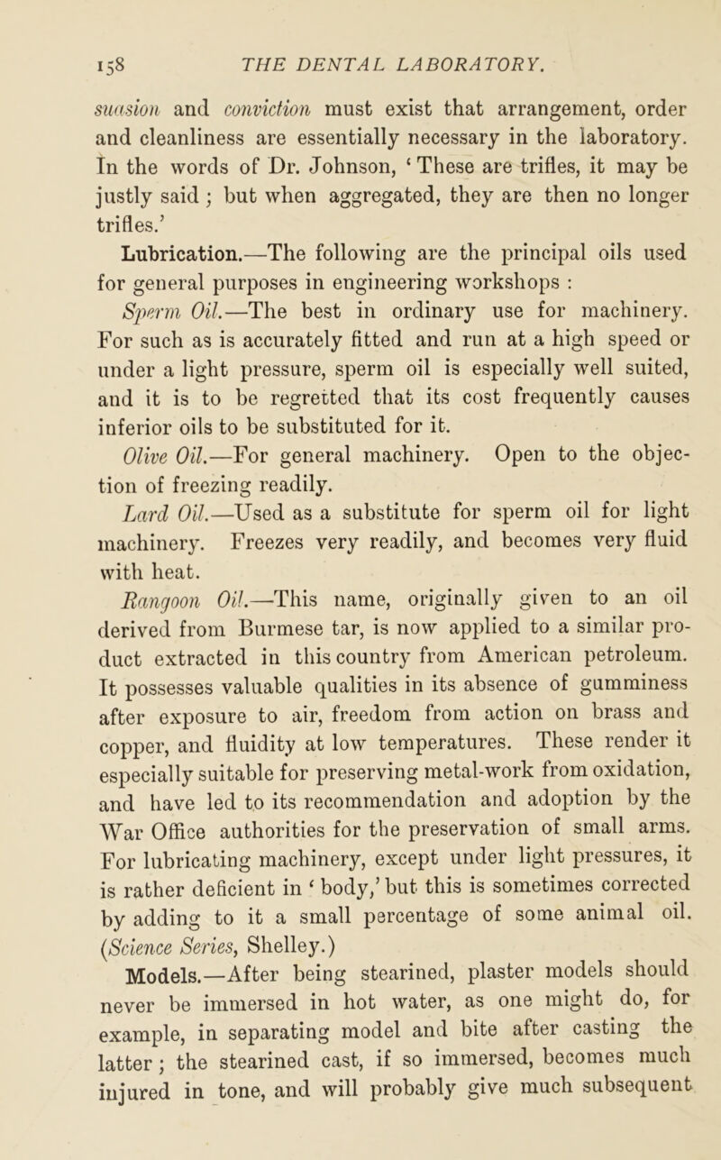 suasion and conviction must exist that arrangement, order and cleanliness are essentially necessary in the laboratory. In the words of Dr. Johnson, ‘ These are trifles, it may be justly said ; but when aggregated, they are then no longer trifles.’ Lubrication.—The following are the principal oils used for general purposes in engineering workshops : Sperm Oil.—The best in ordinary use for machinery. For such as is accurately fitted and run at a high speed or under a light pressure, sperm oil is especially well suited, and it is to be regretted that its cost frequently causes inferior oils to be substituted for it. Olive Oil.—For general machinery. Open to the objec- tion of freezing readily. Lard Oil.—Used as a substitute for sperm oil for light machinery. Freezes very readily, and becomes very fluid with heat. Rangoon Oil.—This name, originally given to an oil derived from Burmese tar, is now applied to a similar pro- duct extracted in this country from American petroleum. It possesses valuable qualities in its absence of gumminess after exposure to air, freedom from action on brass and copper, and fluidity at low temperatures. These render it especially suitable for preserving metal-work from oxidation, and have led to its recommendation and adoption by the War Office authorities for the preservation of small arms. For lubricating machinery, except under light pressures, it is rather deficient in ‘ body,’ but this is sometimes corrected by adding to it a small percentage of some animal oil. (Science Series, Shelley.) Models.—After being stearined, plaster models should never be immersed in hot water, as one might do, for example, in separating model and bite after casting the latter; the stearined cast, if so immersed, becomes much injured in tone, and will probably give much subsequent