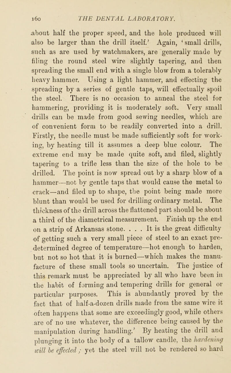 About half the proper speed, and the hole produced will also be larger than the drill itself.’ Again, ‘ small drills, such as are used by watchmakers, are generally made by filing the round steel wire slightly tapering, and then spreading the small end with a single blow from a tolerably heavy hammer. Using a light hammer, and effecting the spreading by a series of gentle taps, will effectually spoil the steel. There is no occasion to anneal the steel for hammering, providing it is moderately soft. Very small drills can be made from good sewing needles, which are of convenient form to be readily converted into a drill. Firstly, the needle must be made sufficiently soft for work- ing, by heating till it assumes a deep blue colour. The extreme end may be made quite soft, and filed, slightly tapering to a trifle less than the size of the hole to be drilled. The point is now spread out by a sharp blow of a hammer—not by gentle taps that would cause the metal to crack—and filed up to shape, the point being made more blunt than would be used for drilling ordinary metal. The thickness of the drill across the flattened part should be about a third of the diametrical measurement. Finish up the end on a strip of Arkansas stone. ... It is the great difficulty of getting such a very small piece of steel to an exact pre- determined degree of temperature—hot enough to harden, but not so hot that it is burned—which makes the manu- facture of these small tools so uncertain. The justice of this remark must be appreciated by all who have been in the habit of forming and tempering drills for general or particular purposes. This is abundantly proved by the fact that of half-a-dozen drills made from the same wire it often happens that some are exceedingly good, while others are of no use whatever, the difference being caused by the manipulation during handling.’ By heating the drill and plunging it into the body of a tallow candle, the hardening will be effected ; yet the steel will not be rendered so hard