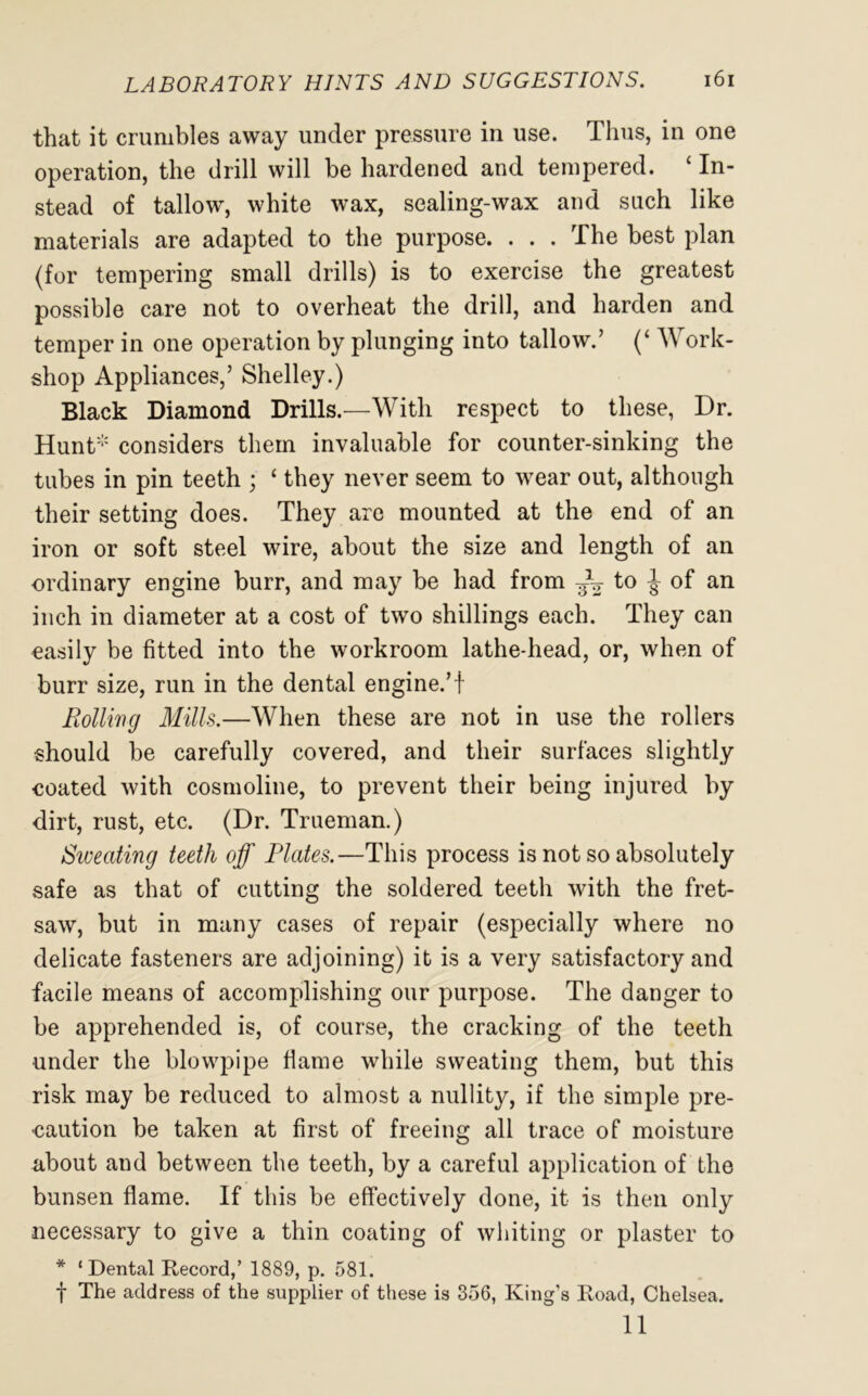 that it crumbles away under pressure in use. Thus, in one operation, the drill will be hardened and tempered. ‘ In- stead of tallow, white wax, sealing-wax and such like materials are adapted to the purpose. . . . The best plan (for tempering small drills) is to exercise the greatest possible care not to overheat the drill, and harden and temper in one operation by plunging into tallow.’ (‘ Work- shop Appliances,’ Shelley.) Black Diamond Drills.—With respect to these, Dr. Hunt* considers them invaluable for counter-sinking the tubes in pin teeth ; ‘ they never seem to wear out, although their setting does. They are mounted at the end of an iron or soft steel wire, about the size and length of an ordinary engine burr, and may be had from t° i °f an inch in diameter at a cost of two shillings each. They can easily be fitted into the workroom lathe-head, or, when of burr size, run in the dental engine.’i Rolling Mills.—When these are not in use the rollers should be carefully covered, and their surfaces slightly coated with cosmoline, to prevent their being injured by dirt, rust, etc. (Dr. Trueman.) Siveating teeth off Plates.—This process is not so absolutely safe as that of cutting the soldered teeth with the fret- saw, but in many cases of repair (especially where no delicate fasteners are adjoining) it is a very satisfactory and facile means of accomplishing our purpose. The danger to be apprehended is, of course, the cracking of the teeth under the blowpipe flame while sweating them, but this risk may be reduced to almost a nullity, if the simple pre- caution be taken at first of freeing all trace of moisture about and between the teeth, by a careful application of the bunsen flame. If this be effectively done, it is then only necessary to give a thin coating of whiting or plaster to * ‘ Dental Record,’ 1889, p. 581. f The address of the supplier of these is 356, King’s Road, Chelsea. 11