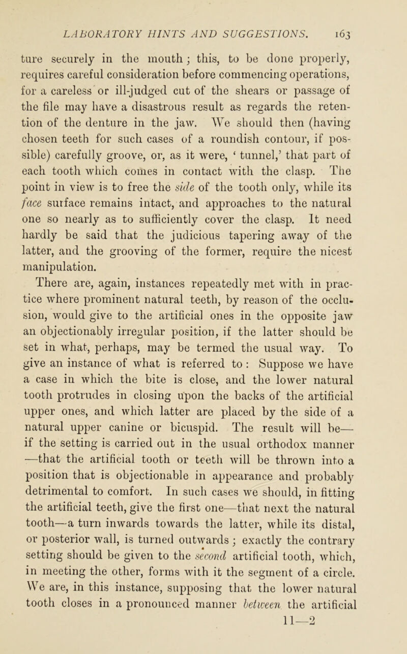 tare securely in the mouth; this, to be clone properly, requires careful consideration before commencing operations, for a careless or ill-judged cut of the shears or passage of the file may have a disastrous result as regards the reten- tion of the denture in the jaw. We should then (having chosen teeth for such cases of a roundish contour, if pos- sible) carefully groove, or, as it were, ‘ tunnel,’ that part of each tooth which comes in contact with the clasp. The point in view is to free the side of the tooth only, while its face surface remains intact, and approaches to the natural one so nearly as to sufficiently cover the clasp. It need hardly be said that the judicious tapering away of the latter, and the grooving of the former, require the nicest manipulation. There are, again, instances repeatedly met with in prac- tice where prominent natural teeth, by reason of the occlu- sion, would give to the artificial ones in the opposite jaw an objectionably irregular position, if the latter should be set in what, perhaps, may be termed the usual way. To give an instance of what is referred to : Suppose we have a case in which the bite is close, and the lower natural tooth protrudes in closing upon the backs of the artificial upper ones, and which latter are placed by the side of a natural upper canine or bicuspid. The result will be— if the setting is carried out in the usual orthodox manner —that the artificial tooth or teeth will be thrown into a position that is objectionable in appearance and probably detrimental to comfort. In such cases we should, in fitting the artificial teeth, give the first one—that next the natural tooth—a turn inwards towards the latter, while its distal, or posterior wall, is turned outwards ; exactly the contrary setting should be given to the second artificial tooth, which, in meeting the other, forms with it the segment of a circle. We are, in this instance, supposing that the lower natural tooth closes in a pronounced manner between the artificial 11—2