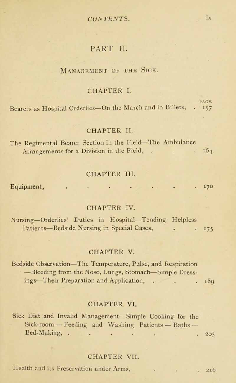 PART II. Management of the Sick. CHAPTER I. i Bearers as Hospital Orderlies—On the March and in Billets, . CHAPTER II. The Regimental Bearer Section in the Field—The Ambulance Arrangements for a Division in the Field, CHAPTER III. Equipment, .... CHAPTER IV. Nursing—Orderlies’ Duties in Hospital—Tending Helpless Patients—Bedside Nursing in Special Cases, CHAPTER V. Bedside Observation—The Temperature, Pulse, and Respiration —Bleeding from the Nose, Lungs, Stomach—Simple Dress- ings—Their Preparation and Application, CHAPTER VI. Sick Diet and Invalid Management—Simple Cooking for the Sick-room — Feeding and Washing Patients — Baths — Bed-Making, ....... CHAPTER VII. Health and its Preservation under Arms, 'AGE 157 164 170 T75 189 203 216