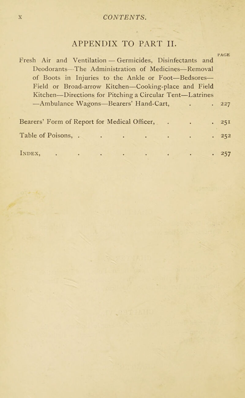 APPENDIX TO PART II. PAGE Fresh Air and Ventilation — Germicides, Disinfectants and Deodorants—The Administration of Medicines—Removal of Boots in Injuries to the Ankle or Foot—Bedsores— Field or Broad-arrow Kitchen—Cooking-place and Field Kitchen—Directions for Pitching a Circular Tent—Latrines —Ambulance Wagons—Bearers’ Hand-Cart, . . 227 Bearers’ Form of Report for Medical Officer, . . . 251 Table of Poisons, ....... 252 Index, ........ 257