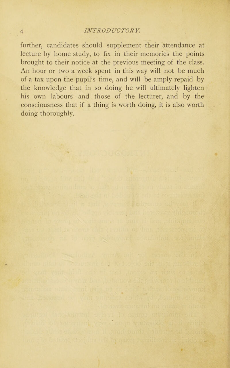 further, candidates should supplement their attendance at lecture by home study, to fix in their memories the points brought to their notice at the previous meeting of the class. An hour or two a week spent in this way will not be much of a tax upon the pupil’s time, and will be amply repaid by the knowledge that in so doing he will ultimately lighten his own labours and those of the lecturer, and by the consciousness that if a thing is worth doing, it is also worth doing thoroughly.