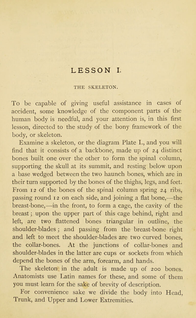 THE SKELETON. To be capable of giving useful assistance in cases of accident, some knowledge of the component parts of the human body is needful, and your attention is, in this first lesson, directed to the study of the bony framework of the body, or skeleton. Examine a skeleton, or the diagram Plate I., and you will find that it consists of a backbone, made up of 24 distinct bones built one over the other to form the spinal column, supporting the skull at its summit, and resting below upon a base wedged between the two haunch bones, which are in their turn supported by the bones of the thighs, legs, and feet. From 12 of the bones of the spinal column spring 24 ribs, passing round 12 on each side, and joining a flat bone,—the breast-bone,—in the front, to form a cage, the cavity of the breast; upon the upper part of this cage behind, right and left, are two flattened bones triangular in outline, the shoulder-blades; and passing from the breast-bone right and left to meet the shoulder-blades are two curved bones, the collar-bones. At the junctions of collar-bones and shoulder-blades in the latter are cups or sockets from which depend the bones of the arm, forearm, and hands. The skeleton in the adult is made up of 200 bones. Anatomists use Latin names for these, and some of them you must learn for the sake of brevity of description. For convenience sake we divide the body into Head, Trunk, and Upper and Lower Extremities.