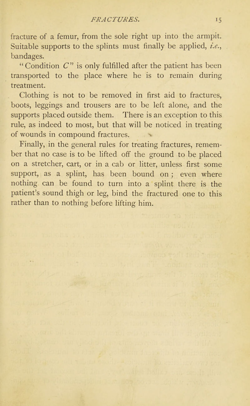 fracture of a femur, from the sole right up into the armpit. Suitable supports to the splints must finally be applied, i.e., bandages. “Condition C” is only fulfilled after the patient has been transported to the place where he is to remain during treatment. Clothing is not to be removed in first aid to fractures, boots, leggings and trousers are to be left alone, and the supports placed outside them. There is an exception to this rule, as indeed to most, but that will be noticed in treating of wounds in compound fractures. Finally, in the general rules for treating fractures, remem- ber that no case is to be lifted off the ground to be placed on a stretcher, cart, or in a cab or litter, unless first some support, as a splint, has been bound on; even where nothing can be found to turn into a splint there is the patient’s sound thigh or leg, bind the fractured one to this rather than to nothing before lifting him.