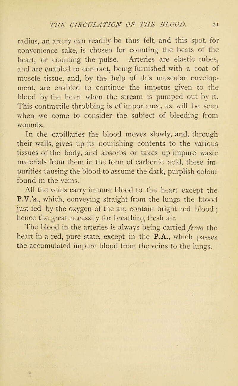 radius, an artery can readily be thus felt, and this spot, for convenience sake, is chosen for counting the beats of the heart, or counting the pulse. Arteries are elastic tubes, and are enabled to contract, being furnished with a coat of muscle tissue, and, by the help of this muscular envelop- ment, are enabled to continue the impetus given to the blood by the heart when the stream is pumped out by it. This contractile throbbing is of importance, as will be seen when we come to consider the subject of bleeding from wounds. In the capillaries the blood moves slowly, and, through their walls, gives up its nourishing contents to the various tissues of the body, and absorbs or takes up impure waste materials from them in the form of carbonic acid, these im- purities causing the blood to assume the dark, purplish colour found in the veins. All the veins carry impure blood to the heart except the P.V.’s., which, conveying straight from the lungs the blood just fed by the oxygen of the air, contain bright red blood; hence the great necessity for breathing fresh air. The blood in the arteries is always being carried from the heart in a red, pure state, except in the P.A., which passes the accumulated impure blood from the veins to the lungs.