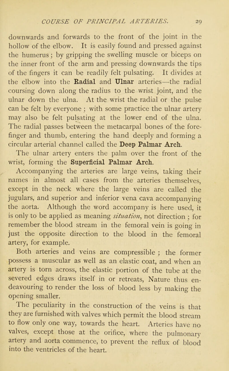 downwards and forwards to the front of the joint in the hollow of the elbow. It is easily found and pressed against the humerus; by gripping the swelling muscle or biceps on the inner front of the arm and pressing downwards the tips of the fingers it can be readily felt pulsating. It divides at the elbow into the Radial and Ulnar arteries—the radial coursing down along the radius to the wrist joint, and the ulnar down the ulna. At the wrist the radial or the pulse can be felt by everyone ; with some practice the ulnar artery may also be felt pulsating at the lower end of the ulna. The radial passes between the metacarpal bones of the fore- finger and thumb, entering the hand deeply and forming a circular arterial channel called the Deep Palmar Arch. The ulnar artery enters the palm over the front of the wrist, forming the Superficial Palmar Arch. Accompanying the arteries are large veins, taking their names in almost all cases from the arteries themselves, except in the neck where the large veins are called the jugulars, and superior and inferior vena cava accompanying the aorta. Although the word accompany is here used, it is only to be applied as meaning situation, not direction ; for remember the blood stream in the femoral vein is going in just the opposite direction to the blood in the femoral artery, for example. Both arteries and veins are compressible ; the former possess a muscular as well as an elastic coat, and when an artery is torn across, the elastic portion of the tube at the severed edges draws itself in or retreats, Nature thus en- deavouring to render the loss of blood less by making the opening smaller. The peculiarity in the construction of the veins is that they are furnished with valves which permit the blood stream to flow only one way, towards the heart. Arteries have no \alves, except those at the orifice, where the pulmonary artery and aorta commence, to prevent the reflux of blood into the ventricles of the heart.