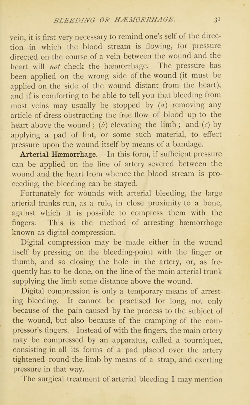 vein, it is first very necessary to remind one’s self of the direc- tion in which the blood stream is flowing, for pressure directed on the course of a vein between the wound and the heart will not check the haemorrhage. The pressure has been applied on the wrong side of the wound (it must be applied on the side of the wound distant from the heart), and it* is comforting to be able to tell you that bleeding from most veins may usually be stopped by (a) removing any article of dress obstructing the free flow of blood up to the heart above the wound : (p) elevating the limb; and (c) by applying a pad of lint, or some such material, to effect pressure upon the wound itself by means of a bandage. Arterial Haemorrhage.—In this form, if sufficient pressure can be applied on the line of artery severed between the wound and the heart from whence the blood stream is pro- ceeding, the bleeding can be stayed. Fortunately for wounds with arterial bleeding, the large arterial trunks run, as a rule, in close proximity to a bone, against which it is possible to compress them with the fingers. This is the method of arresting haemorrhage known as digital compression. Digital compression may be made either in the wound itself by pressing on the bleeding-point with the finger or thumb, and so closing the hole in the artery, or, as fre- quently has to be done, on the line of the main arterial trunk supplying the limb some distance above the wound. Digital compression is only a temporary means of arrest- ing bleeding. It cannot be practised for long, not only because of the pain caused by the process to the subject of the wound, but also because of the cramping of the com- pressor’s fingers. Instead of with the fingers, the main artery may be compressed by an apparatus, called a tourniquet, consisting in all its forms of a pad placed over the artery tightened round the limb by means of a strap, and exerting pressure in that way. The surgical treatment of arterial bleeding I may mention