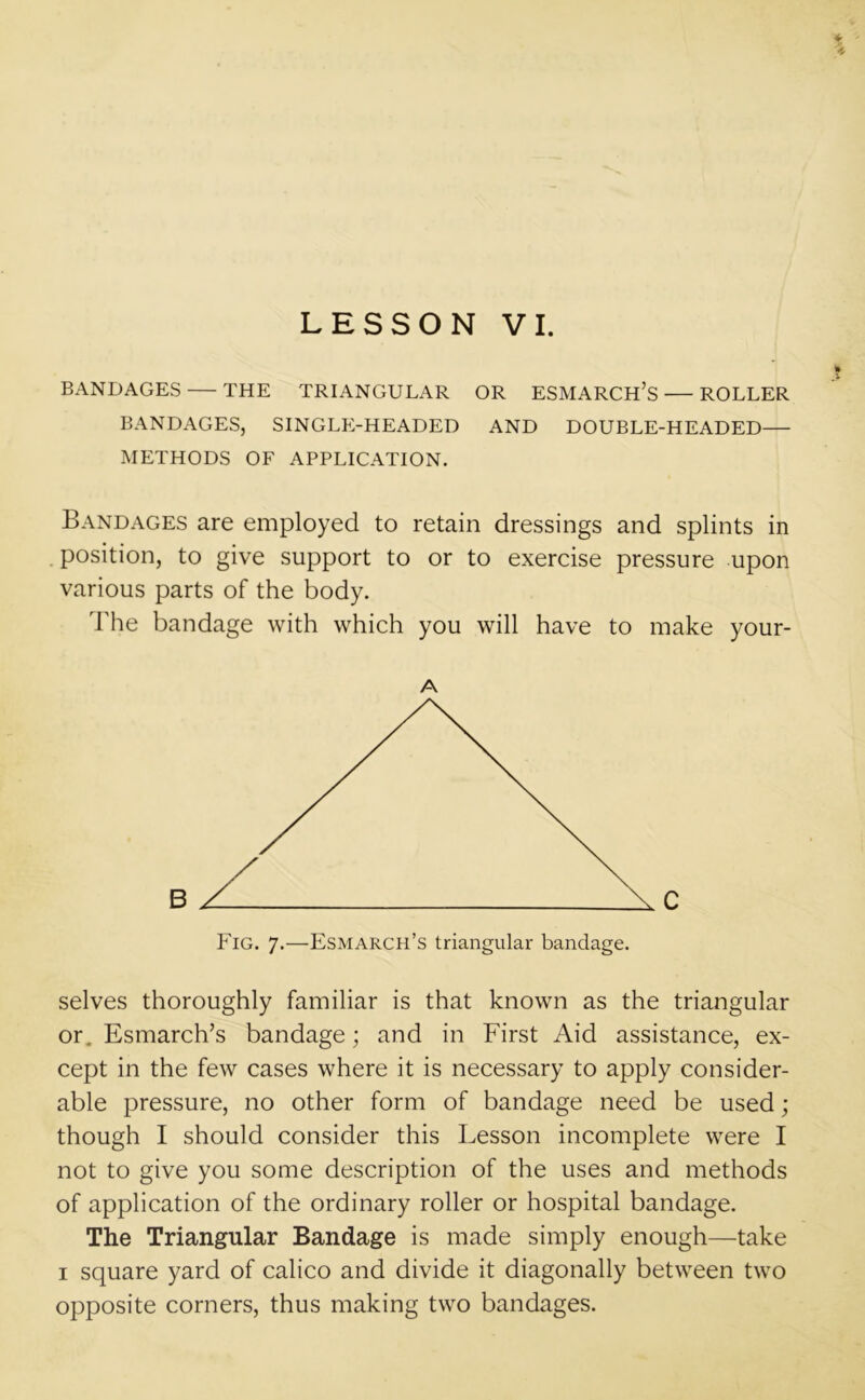 * LESSON VI. tt BANDAGES THE TRIANGULAR OR ESMARCH’S— ROLLER BANDAGES, SINGLE-HEADED AND DOUBLE-HEADED— METHODS OF APPLICATION. Bandages are employed to retain dressings and splints in . position, to give support to or to exercise pressure upon various parts of the body. The bandage with which you will have to make your- A Fig. 7.—Esmarch’s triangular bandage. selves thoroughly familiar is that known as the triangular or. Esmarch’s bandage; and in First Aid assistance, ex- cept in the few cases where it is necessary to apply consider- able pressure, no other form of bandage need be used; though I should consider this Lesson incomplete were I not to give you some description of the uses and methods of application of the ordinary roller or hospital bandage. The Triangular Bandage is made simply enough—take 1 square yard of calico and divide it diagonally between two opposite corners, thus making two bandages.