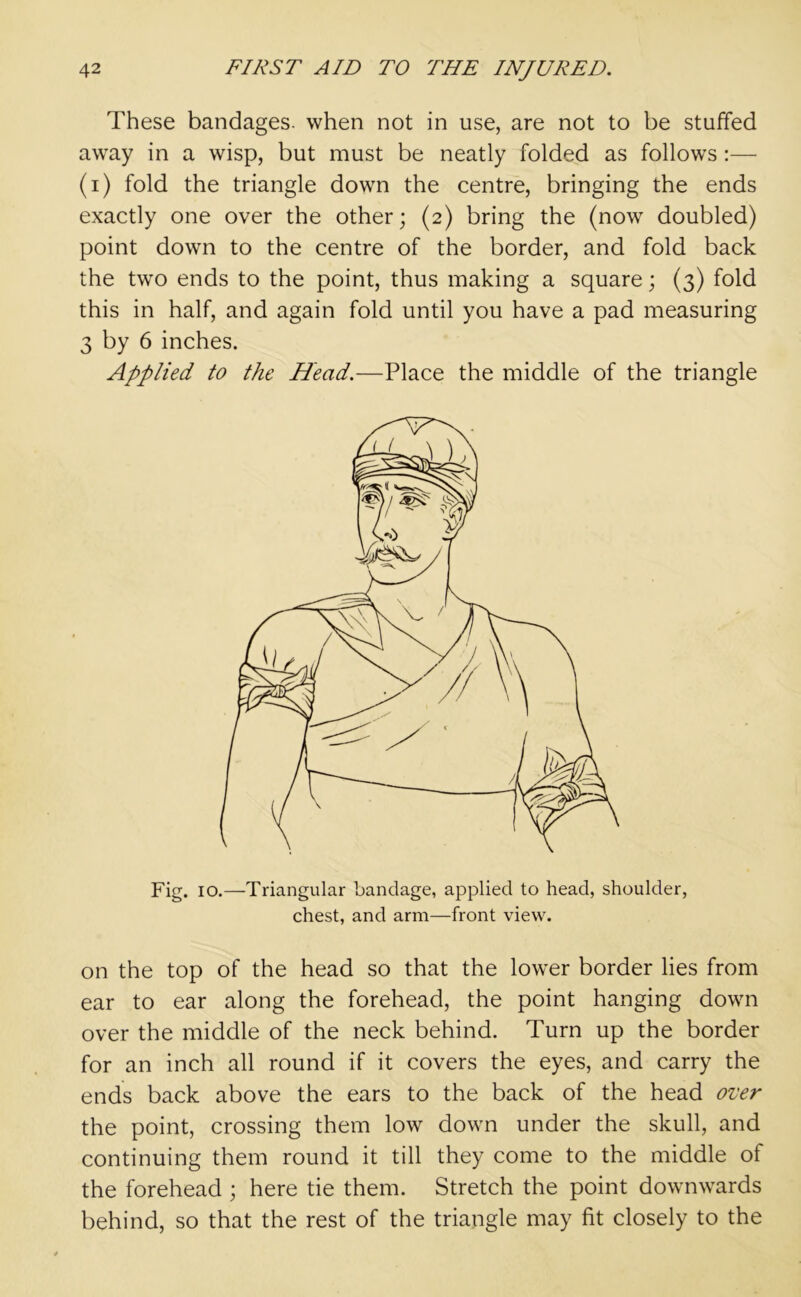 These bandages, when not in use, are not to be stuffed away in a wisp, but must be neatly folded as follows :— (i) fold the triangle down the centre, bringing the ends exactly one over the other; (2) bring the (now doubled) point down to the centre of the border, and fold back the two ends to the point, thus making a square; (3) fold this in half, and again fold until you have a pad measuring 3 by 6 inches. Applied to the Head.—Place the middle of the triangle Fig. 10.—Triangular bandage, applied to head, shoulder, chest, and arm—front view. on the top of the head so that the lower border lies from ear to ear along the forehead, the point hanging down over the middle of the neck behind. Turn up the border for an inch all round if it covers the eyes, and carry the ends back above the ears to the back of the head over the point, crossing them low down under the skull, and continuing them round it till they come to the middle of the forehead ; here tie them. Stretch the point downwards behind, so that the rest of the triangle may fit closely to the