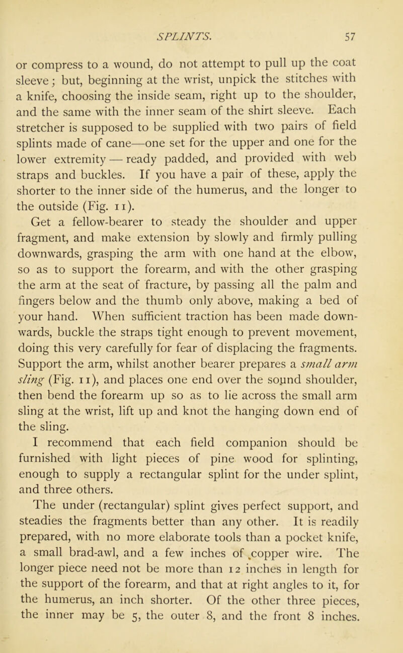 or compress to a wound, do not attempt to pull up the coat sleeve; but, beginning at the wrist, unpick the stitches with a knife, choosing the inside seam, right up to the shoulder, and the same with the inner seam of the shirt sleeve. Each stretcher is supposed to be supplied with two pairs of field splints made of cane—one set for the upper and one for the lower extremity — ready padded, and provided with web straps and buckles. If you have a pair of these, apply the shorter to the inner side of the humerus, and the longer to the outside (Fig. n). Get a fellow-bearer to steady the shoulder and upper fragment, and make extension by slowly and firmly pulling downwards, grasping the arm with one hand at the elbow, so as to support the forearm, and with the other grasping the arm at the seat of fracture, by passing all the palm and fingers below and the thumb only above, making a bed of your hand. When sufficient traction has been made down- wards, buckle the straps tight enough to prevent movement, doing this very carefully for fear of displacing the fragments. .Support the arm, whilst another bearer prepares a small arm sling (Fig. n), and places one end over the sound shoulder, then bend the forearm up so as to lie across the small arm sling at the wrist, lift up and knot the hanging down end of the sling. I recommend that each field companion should be furnished with light pieces of pine wood for splinting, enough to supply a rectangular splint for the under splint, and three others. The under (rectangular) splint gives perfect support, and steadies the fragments better than any other. It is readily prepared, with no more elaborate tools than a pocket knife, a small brad-awl, and a few inches of ^copper wire. The longer piece need not be more than 12 inches in length for the support of the forearm, and that at right angles to it, for the humerus, an inch shorter. Of the other three pieces, the inner may be 5, the outer 8, and the front 8 inches.