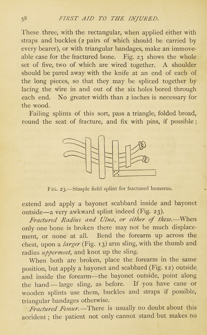These three, with the rectangular, when applied either with straps and buckles (2 pairs of which should be carried by every bearer), or with triangular bandages, make an immove- able case for the fractured bone. Fig. 23 shows the whole set of five, two of which are wired together. A shoulder should be pared away with the knife at an end of each of the long pieces, so that they may be spliced together by lacing the wire in and out of the six holes bored through each end. No greater width than 2 inches is necessary for the wood. Failing splints of this sort, pass a triangle, folded broad, round the seat of fracture, and fix with pins, if possible; Fig. 23.—Simple field splint for fractured humerus. extend and apply a bayonet scabbard inside and bayonet outside—a very awkward splint indeed (Fig. 23). Fractured Radius and Ulna, or either of these.—When only one bone is broken there may not be much displace- ment, or none at all. Bend the forearm up across the chest, upon a larger (Fig. 13) arm sling, with the thumb and radius uppermost, and knot up the sling. When both are broken, place the forearm in the same position, but apply a bayonet and scabbard (Fig. 12) outside and inside the forearm—the bayonet outside, point along the hand — large sling, as before. If you have cane or wooden splints use them, buckles and straps if possible, triangular bandages otherwise. Fractured Femur.—There is usually no doubt about this accident; the patient not only cannot stand but makes no