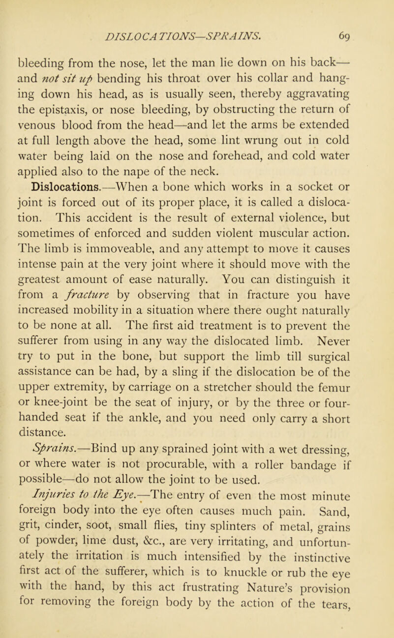 bleeding from the nose, let the man lie down on his back— and not sit up bending his throat over his collar and hang- ing down his head, as is usually seen, thereby aggravating the epistaxis, or nose bleeding, by obstructing the return of venous blood from the head—and let the arms be extended at full length above the head, some lint wrung out in cold water being laid on the nose and forehead, and cold water applied also to the nape of the neck. Dislocations.—When a bone which works in a socket or joint is forced out of its proper place, it is called a disloca- tion. This accident is the result of external violence, but sometimes of enforced and sudden violent muscular action. The limb is immoveable, and any attempt to move it causes intense pain at the very joint where it should move with the greatest amount of ease naturally. You can distinguish it from a fracture by observing that in fracture you have increased mobility in a situation where there ought naturally to be none at all. The first aid treatment is to prevent the sufferer from using in any way the dislocated limb. Never try to put in the bone, but support the limb till surgical assistance can be had, by a sling if the dislocation be of the upper extremity, by carriage on a stretcher should the femur or knee-joint be the seat of injury, or by the three or four- handed seat if the ankle, and you need only carry a short distance. Sprains.—Bind up any sprained joint with a wet dressing, or where water is not procurable, with a roller bandage if possible—do not allow the joint to be used. Injuries to the Eye— The entry of even the most minute foreign body into the eye often causes much pain. Sand, grit, cinder, soot, small flies, tiny splinters of metal, grains of powder, lime dust, &c., are very irritating, and unfortun- ately the irritation is much intensified by the instinctive first act of the sufferer, which is to knuckle or rub the eye with the hand, by this act frustrating Nature’s provision for removing the foreign body by the action of the tears,