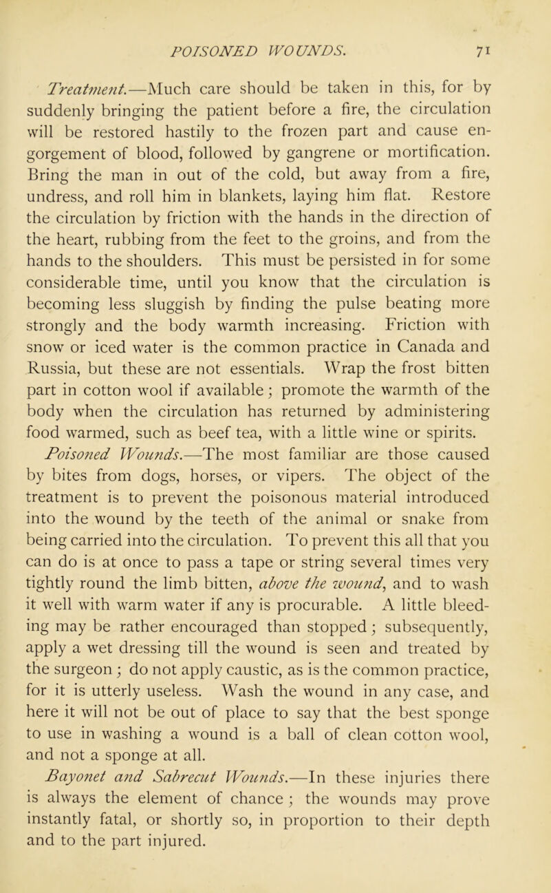 Treatment.—Much care should be taken in this, for by suddenly bringing the patient before a fire, the circulation will be restored hastily to the frozen part and cause en- gorgement of blood, followed by gangrene or mortification. Bring the man in out of the cold, but away from a fire, undress, and roll him in blankets, laying him flat. Restore the circulation by friction with the hands in the direction of the heart, rubbing from the feet to the groins, and from the hands to the shoulders. This must be persisted in for some considerable time, until you know that the circulation is becoming less sluggish by finding the pulse beating more strongly and the body warmth increasing. Friction with snow or iced water is the common practice in Canada and Russia, but these are not essentials. Wrap the frost bitten part in cotton wool if available; promote the warmth of the body when the circulation has returned by administering food warmed, such as beef tea, with a little wine or spirits. Poiso?ied Wounds.—The most familiar are those caused by bites from dogs, horses, or vipers. The object of the treatment is to prevent the poisonous material introduced into the wound by the teeth of the animal or snake from being carried into the circulation. To prevent this all that you can do is at once to pass a tape or string several times very tightly round the limb bitten, above the wound, and to wash it well with warm water if any is procurable. A little bleed- ing may be rather encouraged than stopped; subsequently, apply a wet dressing till the wound is seen and treated by the surgeon ; do not apply caustic, as is the common practice, for it is utterly useless. Wash the wound in any case, and here it will not be out of place to say that the best sponge to use in washing a wound is a ball of clean cotton wool, and not a sponge at all. Bayonet and Sabrecut Wounds.—In these injuries there is always the element of chance ; the wounds may prove instantly fatal, or shortly so, in proportion to their depth and to the part injured.