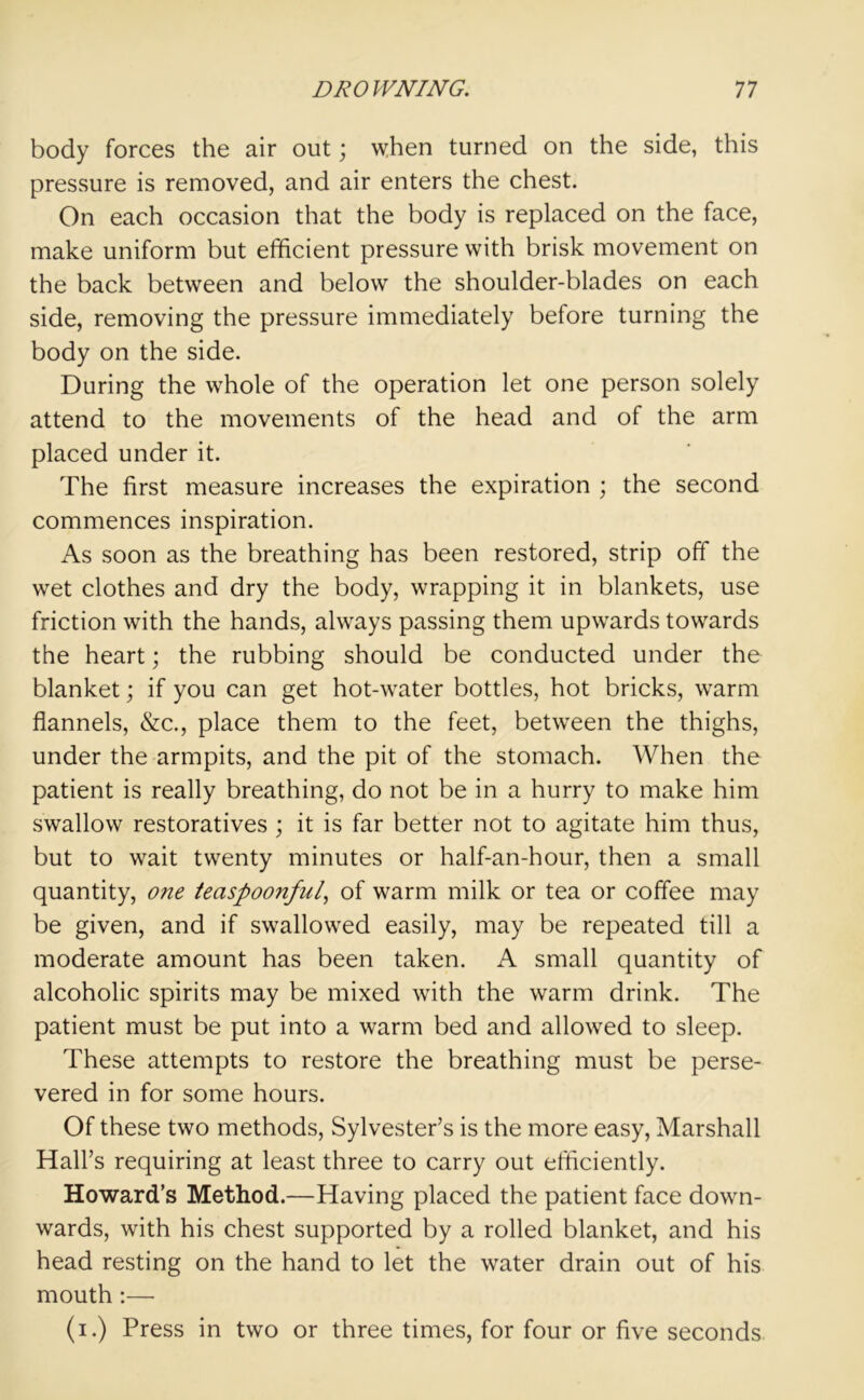 body forces the air out; when turned on the side, this pressure is removed, and air enters the chest. On each occasion that the body is replaced on the face, make uniform but efficient pressure with brisk movement on the back between and below the shoulder-blades on each side, removing the pressure immediately before turning the body on the side. During the whole of the operation let one person solely attend to the movements of the head and of the arm placed under it. The first measure increases the expiration ; the second commences inspiration. As soon as the breathing has been restored, strip off the wet clothes and dry the body, wrapping it in blankets, use friction with the hands, always passing them upwards towards the heart; the rubbing should be conducted under the blanket; if you can get hot-water bottles, hot bricks, warm flannels, &c., place them to the feet, between the thighs, under the armpits, and the pit of the stomach. When the patient is really breathing, do not be in a hurry to make him swallow restoratives ; it is far better not to agitate him thus, but to wait twenty minutes or half-an-hour, then a small quantity, one teaspoonful, of warm milk or tea or coffee may be given, and if swallowed easily, may be repeated till a moderate amount has been taken. A small quantity of alcoholic spirits may be mixed with the warm drink. The patient must be put into a warm bed and allowed to sleep. These attempts to restore the breathing must be perse- vered in for some hours. Of these two methods, Sylvester’s is the more easy, Marshall Hall’s requiring at least three to carry out efficiently. Howard’s Method.—Having placed the patient face down- wards, with his chest supported by a rolled blanket, and his head resting on the hand to let the water drain out of his mouth:—- (i.) Press in two or three times, for four or five seconds