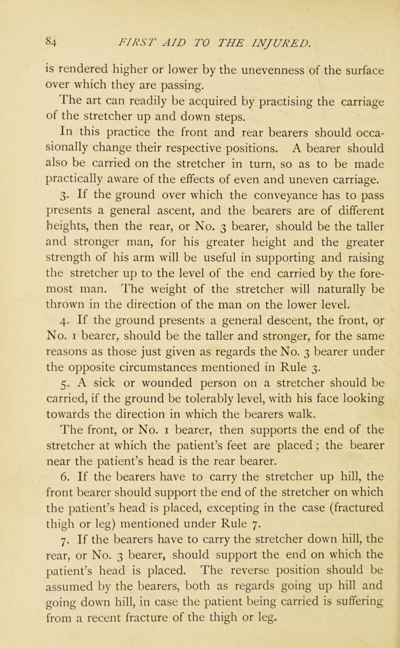 is rendered higher or lower by the unevenness of the surface over which they are passing. The art can readily be acquired by practising the carriage of the stretcher up and down steps. In this practice the front and rear bearers should occa- sionally change their respective positions. A bearer should also be carried on the stretcher in turn, so as to be made practically aware of the effects of even and uneven carriage. 3. If the ground over which the conveyance has to pass presents a general ascent, and the bearers are of different heights, then the rear, or No. 3 bearer, should be the taller and stronger man, for his greater height and the greater strength of his arm will be useful in supporting and raising the stretcher up to the level of the end carried by the fore- most man. The weight of the stretcher will naturally be thrown in the direction of the man on the lower level. 4. If the ground presents a general descent, the front, or No. 1 bearer, should be the taller and stronger, for the same reasons as those just given as regards the No. 3 bearer under the opposite circumstances mentioned in Rule 3. 5. A sick or wounded person on a stretcher should be carried, if the ground be tolerably level, with his face looking towards the direction in which the bearers walk. The front, or No. 1 bearer, then supports the end of the stretcher at which the patient’s feet are placed; the bearer near the patient’s head is the rear bearer. 6. If the bearers have to carry the stretcher up hill, the front bearer should support the end of the stretcher on which the patient’s head is placed, excepting in the case (fractured thigh or leg) mentioned under Rule 7. 7. If the bearers have to carry the stretcher down hill, the rear, or No. 3 bearer, should support the end on which the patient’s head is placed. The reverse position should be assumed by the bearers, both as regards going up hill and going down hill, in case the patient being carried is suffering from a recent fracture of the thigh or leg.