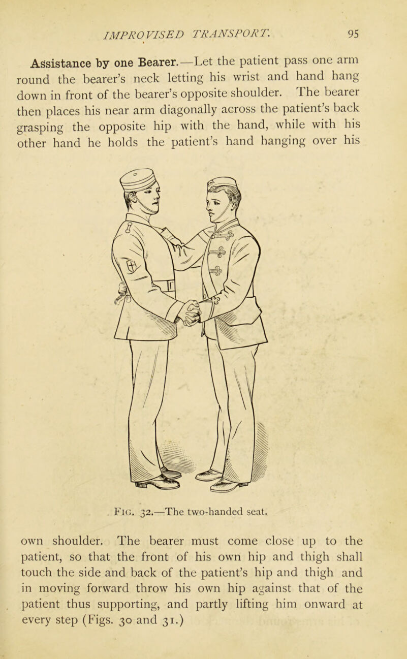 Assistance by one Bearer.—Let the patient pass one arm round the bearer’s neck letting his wrist and hand hang down in front of the bearer’s opposite shoulder, i he bearei then places his near arm diagonally across the patient’s back grasping the opposite hip with the hand, while with his other hand he holds the patient’s hand hanging over his Fig. 32.—The two-handed seat. own shoulder. The bearer must come close up to the patient, so that the front of his own hip and thigh shall touch the side and back of the patient’s hip and thigh and in moving forward throw his own hip against that of the patient thus supporting, and partly lifting him onward at every step (Figs. 30 and 31.)