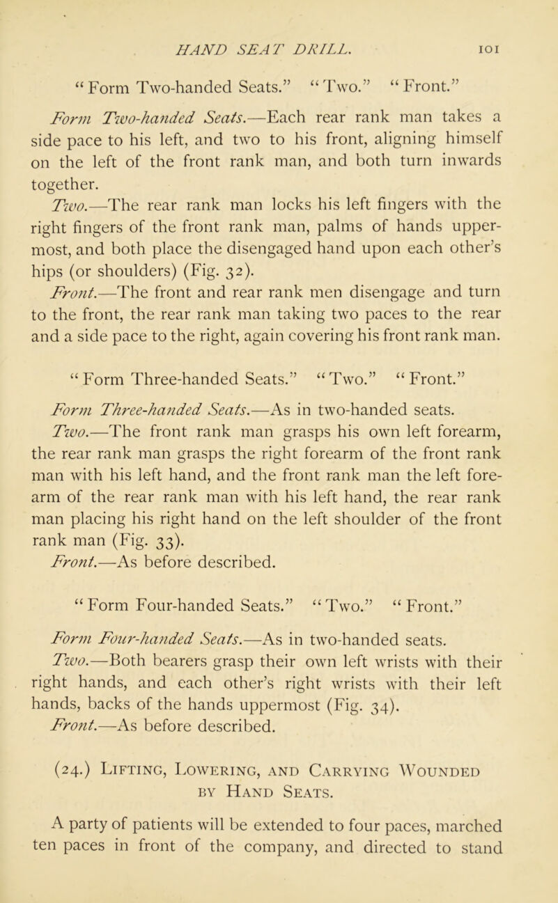 “Form Two-handed Seats.” “Two.” “Front.” Form Two-handed Seats.—Each rear rank man takes a side pace to his left, and two to his front, aligning himself on the left of the front rank man, and both turn inwards together. Two.—The rear rank man locks his left fingers with the right fingers of the front rank man, palms of hands upper- most, and both place the disengaged hand upon each other’s hips (or shoulders) (Fig. 32). Front.—The front and rear rank men disengage and turn to the front, the rear rank man taking two paces to the rear and a side pace to the right, again covering his front rank man. “ Form Three-handed Seats.” “Two.” “Front.” Form Three-handed Seats.—As in two-handed seats. Tiuo.—The front rank man grasps his own left forearm, the rear rank man grasps the right forearm of the front rank man with his left hand, and the front rank man the left fore- arm of the rear rank man with his left hand, the rear rank man placing his right hand on the left shoulder of the front rank man (Fig. 33). Fro?it.—As before described. “ Form Four-handed Seats.” “Two.” “Front.” Form Fonr-Jumded Seats.—As in two-handed seats. Two.—Both bearers grasp their own left wrists with their right hands, and each other’s right wrists with their left hands, backs of the hands uppermost (Fig. 34). Front.—As before described. (24.) Lifting, Lowering, and Carrying Wounded by Hand Seats. A party of patients will be extended to four paces, marched ten paces in front of the company, and directed to stand