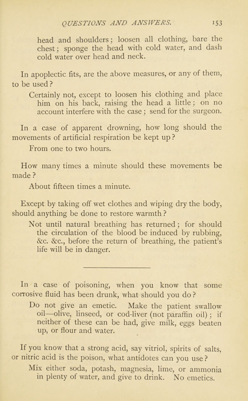 head and shoulders; loosen all clothing, bare the chest; sponge the head with cold water, and dash cold water over head and neck. In apoplectic fits, are the above measures, or any of them, to be used ? Certainly not, except to loosen his clothing and place him on his back, raising the head a little; on no account interfere with the case ; send for the surgeon. In a case of apparent drowning, how long should the movements of artificial respiration be kept up ? From one to two hours. How many times a minute should these movements be made ? About fifteen times a minute. Except by taking off wet clothes and wiping dry the body, should anything be done to restore warmth ? Not until natural breathing has returned; for should the circulation of the blood be induced by rubbing, &c. &c., before the return of breathing, the patient’s life will be in danger. In a case of poisoning, when you know that some corrosive fluid has been drunk, what should you do ? Do not give an emetic. Make the patient swallow oil—olive, linseed, or cod-liver (not paraffin oil); if neither of these can be had, give milk, eggs beaten up, or flour and water. If you know that a strong acid, say vitriol, spirits of salts, or nitric acid is the poison, what antidotes can you use ? Mix either soda, potash, magnesia, lime, or ammonia in plenty of water, and give to drink. No emetics.