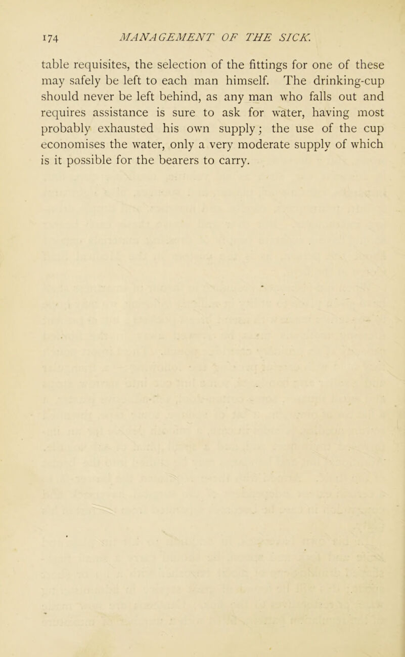 table requisites, the selection of the fittings for one of these may safely be left to each man himself. The drinking-cup should never be left behind, as any man who falls out and requires assistance is sure to ask for water, having most probably exhausted his own supply; the use of the cup economises the water, only a very moderate supply of which is it possible for the bearers to carry.