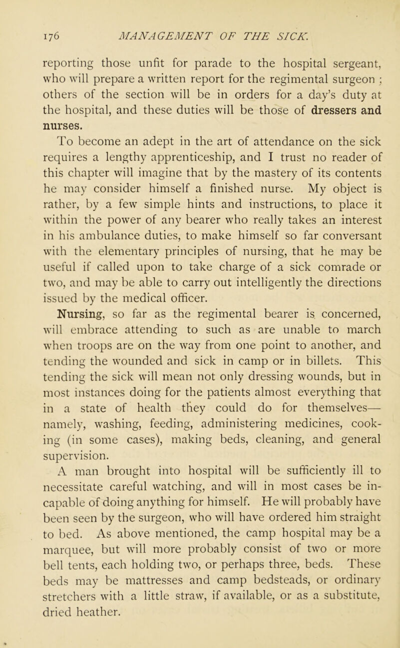 reporting those unfit for parade to the hospital sergeant, who will prepare a written report for the regimental surgeon ; others of the section will be in orders for a day’s duty at the hospital, and these duties will be those of dressers and nurses. To become an adept in the art of attendance on the sick requires a lengthy apprenticeship, and I trust no reader of this chapter will imagine that by the mastery of its contents he may consider himself a finished nurse. My object is rather, by a few simple hints and instructions, to place it within the power of any bearer who really takes an interest in his ambulance duties, to make himself so far conversant with the elementary principles of nursing, that he may be useful if called upon to take charge of a sick comrade or two, and may be able to carry out intelligently the directions issued by the medical officer. Nursing, so far as the regimental bearer is concerned, will embrace attending to such as are unable to march when troops are on the way from one point to another, and tending the wounded and sick in camp or in billets. This tending the sick will mean not only dressing wounds, but in most instances doing for the patients almost everything that in a state of health they could do for themselves— namely, washing, feeding, administering medicines, cook- ing (in some cases), making beds, cleaning, and general supervision. A man brought into hospital will be sufficiently ill to necessitate careful watching, and will in most cases be in- capable of doing anything for himself. He will probably have been seen by the surgeon, who will have ordered him straight to bed. As above mentioned, the camp hospital may be a marquee, but will more probably consist of two or more bell tents, each holding two, or perhaps three, beds. These beds may be mattresses and camp bedsteads, or ordinary stretchers with a little straw, if available, or as a substitute, dried heather.