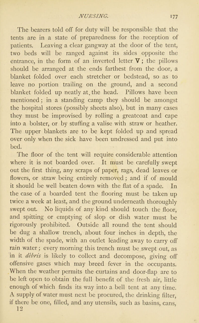 The bearers told off for duty will be responsible that the tents are in a state of preparedness for the reception of patients. Leaving a clear gangway at the door of the tent, two beds will be ranged against its sides opposite the entrance, in the form of an inverted letter V; the pillows should be arranged at the ends farthest from the door, a blanket folded over each stretcher or bedstead, so as to leave no portion trailing on the ground, and a second blanket folded up neatly at, the head. Pillows have been mentioned; in a standing camp they should be amongst the hospital stores (possibly sheets also), but in many cases they must be improvised by rolling a greatcoat and cape into a bolster, or by stuffing a valise with straw or heather. The upper blankets are to be kept folded up and spread over only when the sick have been undressed and put into bed. The floor of the tent will require considerable attention where it is not boarded over. It must be carefully swept out the first thing, any scraps of paper, rags, dead leaves or flowers, or straw being entirely removed; and if of mould it should be well beaten down with the flat of a spade. In the case of a boarded tent the flooring must be taken up twice a week at least, and the ground underneath thoroughly swept out. No liquids of any kind should touch the floor, and spitting or emptying of slop or dish water must be rigorously prohibited. Outside all round the tent should be dug a shallow trench, about four inches in depth, the width of the spade, with an outlet leading away to carry off rain water; every morning this trench must be swept out, as in it debris is likely to collect and decompose, giving off offensive gases which may breed fever in the occupants. When the weather permits the curtains and door-flap are to be left open to obtain the full benefit of the fresh air, little enough of which finds its way into a bell tent at any time. A supply of water must next be procured, the drinking filter, if there be one, filled, and any utensils, such as basins, cans, 12