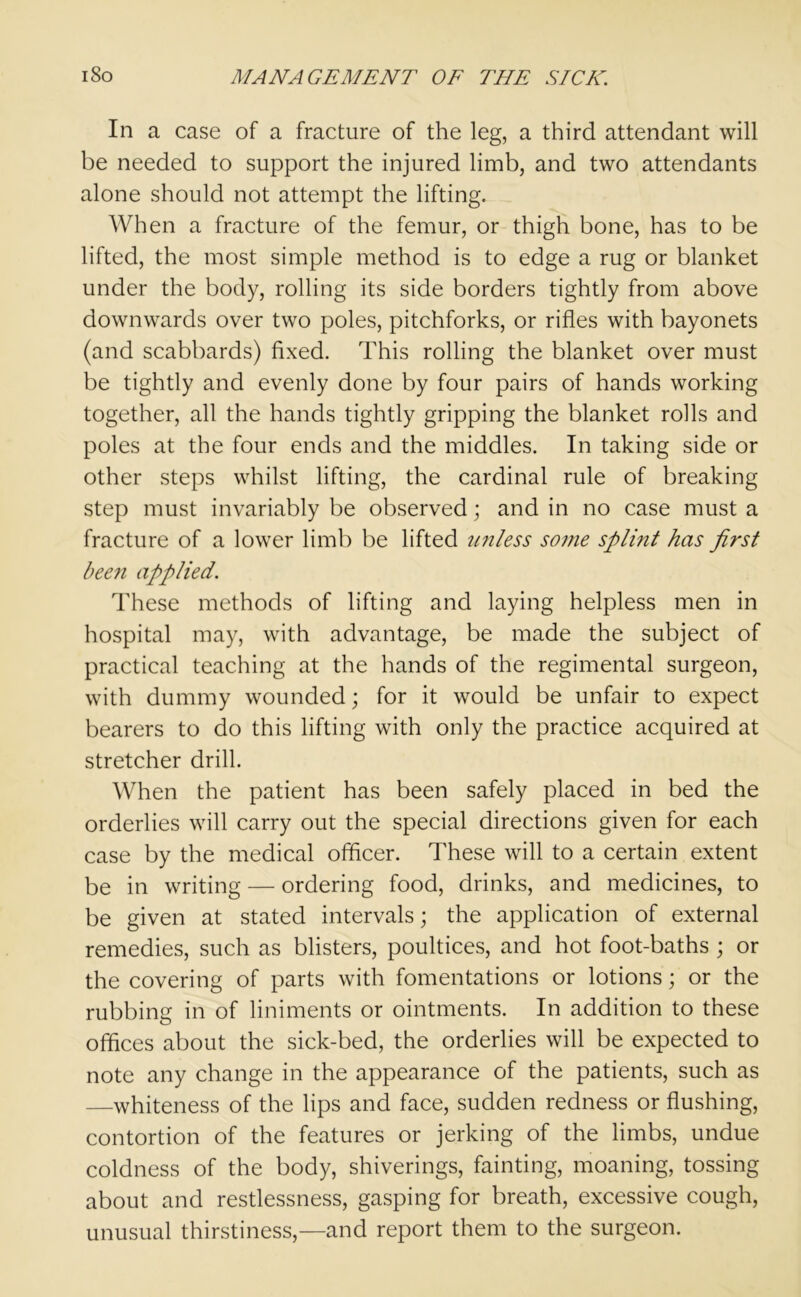 In a case of a fracture of the leg, a third attendant will be needed to support the injured limb, and two attendants alone should not attempt the lifting. When a fracture of the femur, or thigh bone, has to be lifted, the most simple method is to edge a rug or blanket under the body, rolling its side borders tightly from above downwards over two poles, pitchforks, or rifles with bayonets (and scabbards) fixed. This rolling the blanket over must be tightly and evenly done by four pairs of hands working together, all the hands tightly gripping the blanket rolls and poles at the four ends and the middles. In taking side or other steps whilst lifting, the cardinal rule of breaking step must invariably be observed; and in no case must a fracture of a lower limb be lifted unless so?ne spli?it has first been applied. These methods of lifting and laying helpless men in hospital may, with advantage, be made the subject of practical teaching at the hands of the regimental surgeon, with dummy wounded; for it would be unfair to expect bearers to do this lifting with only the practice acquired at stretcher drill. When the patient has been safely placed in bed the orderlies will carry out the special directions given for each case by the medical officer. These will to a certain extent be in writing — ordering food, drinks, and medicines, to be given at stated intervals; the application of external remedies, such as blisters, poultices, and hot foot-baths ; or the covering of parts with fomentations or lotions; or the rubbing in of liniments or ointments. In addition to these offices about the sick-bed, the orderlies will be expected to note any change in the appearance of the patients, such as —whiteness of the lips and face, sudden redness or flushing, contortion of the features or jerking of the limbs, undue coldness of the body, shiverings, fainting, moaning, tossing about and restlessness, gasping for breath, excessive cough, unusual thirstiness,—and report them to the surgeon.