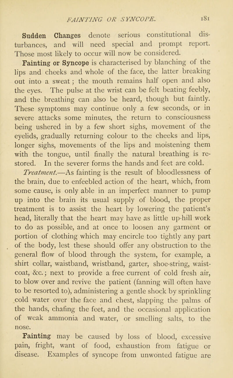 Sudden Changes denote serious constitutional dis- turbances, and will need special and prompt report. Those most likely to occur will now be considered. Fainting or Syncope is characterised by blanching of the lips and cheeks and whole of the face, the latter breaking out into a sweat; the mouth remains half open and also the eyes. The pulse at the wrist can be felt beating feebly, and the breathing can also be heard, though but faintly. These symptoms may continue only a few seconds, or in severe attacks some minutes, the return to consciousness being ushered in by a few short sighs, movement of the eyelids, gradually returning colour to the cheeks and lips, longer sighs, movements of the lips and moistening them with the tongue, until finally the natural breathing is re- stored. In the severer forms the hands and feet are cold. Treatment.—As fainting is the result of bloodlessness of the brain, due to enfeebled action of the heart, which, from some cause, is only able in an imperfect manner to pump up into the brain its usual supply of blood, the proper treatment is to assist the heart by lowering the patient’s head, literally that the heart may have as little up-hill work to do as possible, and at once to loosen any garment or portion of clothing which may encircle too tightly any part of the body, lest these should offer any obstruction to the general flow of blood through the system, for example, a shirt collar, waistband, wristband, garter, shoe-string, waist- coat, &c.; next to provide a free current of cold fresh air, to blow over and revive the patient (fanning will often have to be resorted to), administering a gentle shock by sprinkling cold water over the face and chest, slapping the palms of the hands, chafing the feet, and the occasional application of weak ammonia and water, or smelling salts, to the nose. Fainting may be caused by loss of blood, excessive pain, fright, want of food, exhaustion from fatigue or disease. Examples of syncope from unwonted fatigue are