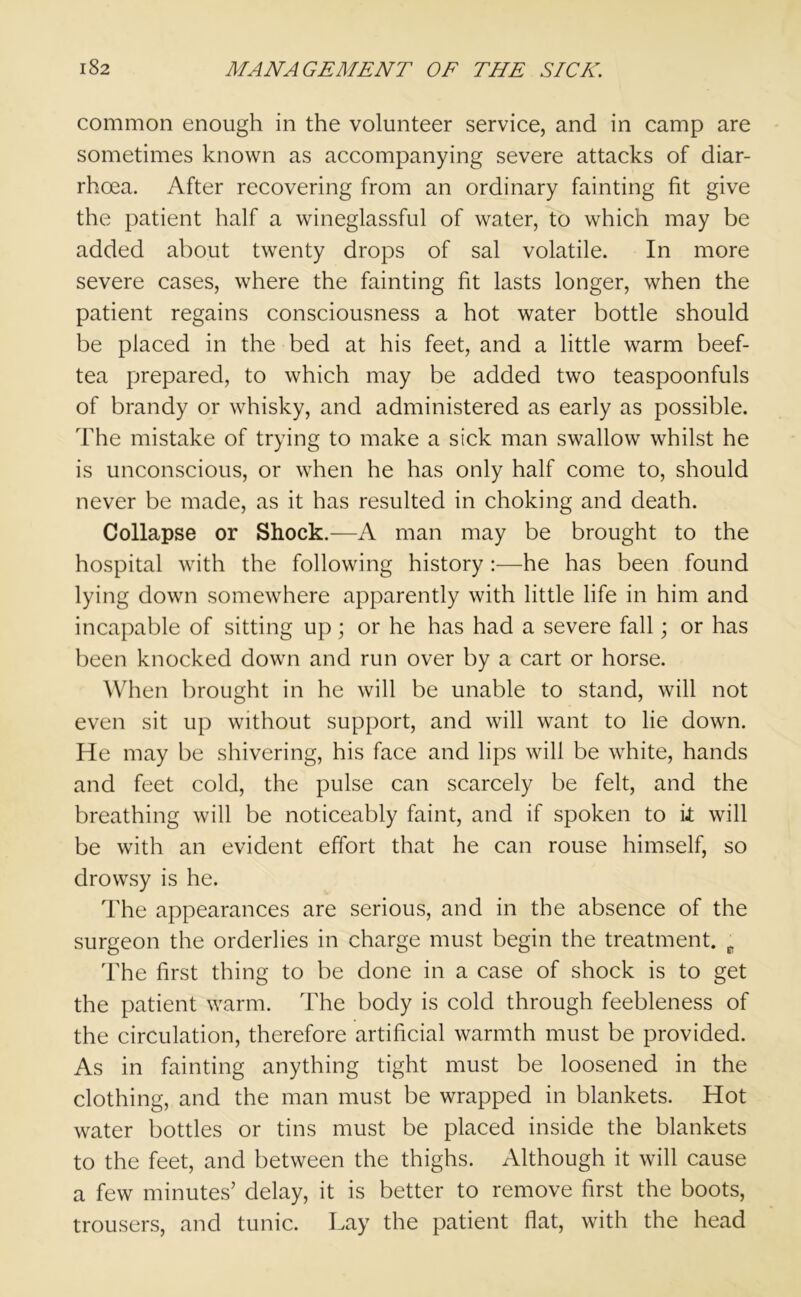 common enough in the volunteer service, and in camp are sometimes known as accompanying severe attacks of diar- rhoea. After recovering from an ordinary fainting fit give the patient half a wineglassful of water, to which may be added about twenty drops of sal volatile. In more severe cases, where the fainting fit lasts longer, when the patient regains consciousness a hot water bottle should be placed in the bed at his feet, and a little warm beef- tea prepared, to which may be added two teaspoonfuls of brandy or whisky, and administered as early as possible. The mistake of trying to make a sick man swallow whilst he is unconscious, or when he has only half come to, should never be made, as it has resulted in choking and death. Collapse or Shock.—A man may be brought to the hospital with the following history :—he has been found lying down somewhere apparently with little life in him and incapable of sitting up; or he has had a severe fall; or has been knocked down and run over by a cart or horse. When brought in he will be unable to stand, will not even sit up without support, and will want to lie down. He may be shivering, his face and lips will be white, hands and feet cold, the pulse can scarcely be felt, and the breathing will be noticeably faint, and if spoken to it will be with an evident effort that he can rouse himself, so drowsy is he. The appearances are serious, and in the absence of the surgeon the orderlies in charge must begin the treatment. p The first thing to be done in a case of shock is to get the patient warm. The body is cold through feebleness of the circulation, therefore artificial warmth must be provided. As in fainting anything tight must be loosened in the clothing, and the man must be wrapped in blankets. Hot water bottles or tins must be placed inside the blankets to the feet, and between the thighs. Although it will cause a few minutes’ delay, it is better to remove first the boots, trousers, and tunic. Lay the patient flat, with the head