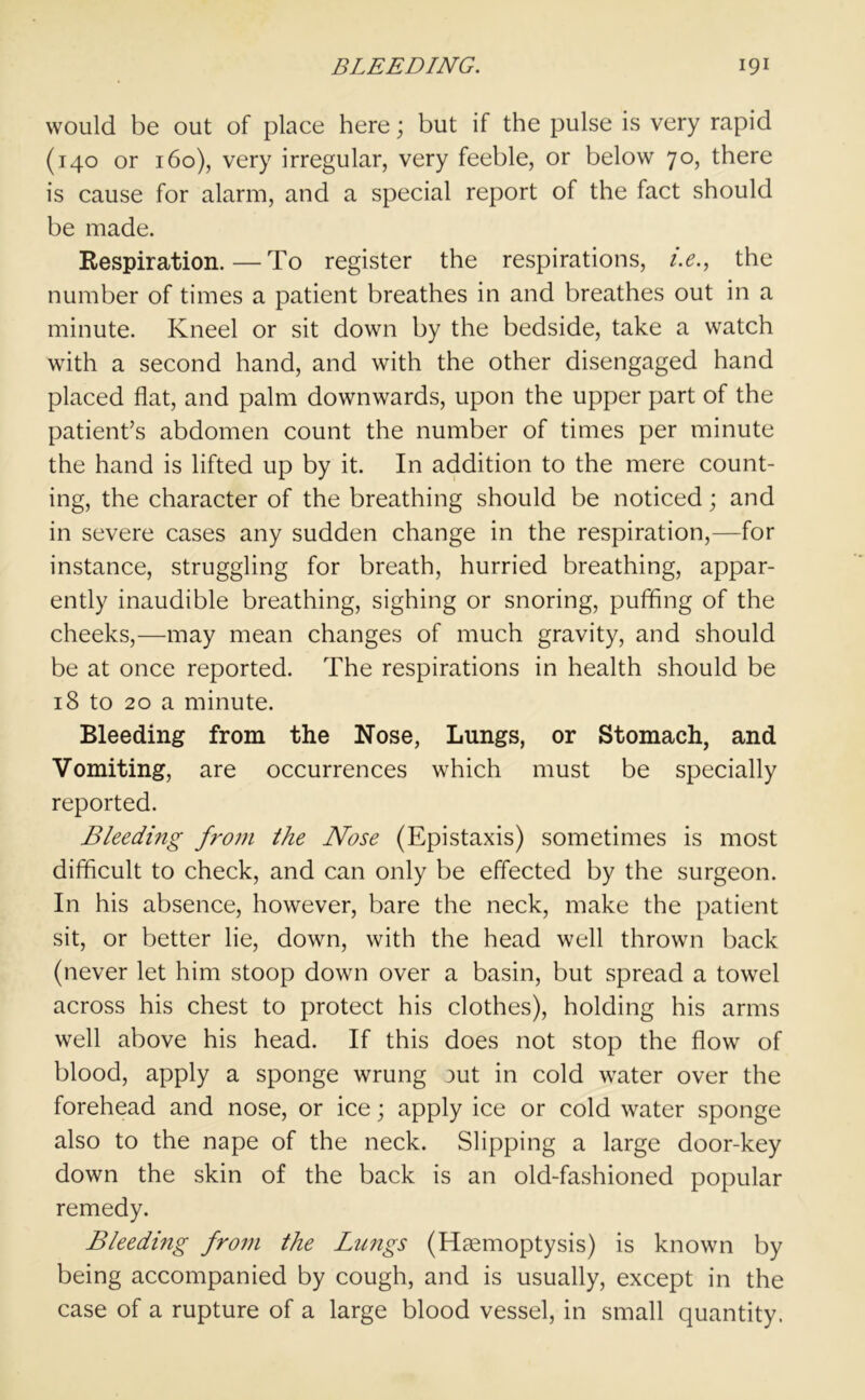 would be out of place here; but if the pulse is very rapid (140 or 160), very irregular, very feeble, or below 70, there is cause for alarm, and a special report of the fact should be made. Respiration.—To register the respirations, i.e., the number of times a patient breathes in and breathes out in a minute. Kneel or sit down by the bedside, take a watch with a second hand, and with the other disengaged hand placed flat, and palm downwards, upon the upper part of the patient’s abdomen count the number of times per minute the hand is lifted up by it. In addition to the mere count- ing, the character of the breathing should be noticed; and in severe cases any sudden change in the respiration,—for instance, struggling for breath, hurried breathing, appar- ently inaudible breathing, sighing or snoring, puffing of the cheeks,—may mean changes of much gravity, and should be at once reported. The respirations in health should be 18 to 20 a minute. Bleeding from the Nose, Lungs, or Stomach, and Vomiting, are occurrences which must be specially reported. Bleeding from the Nose (Epistaxis) sometimes is most difficult to check, and can only be effected by the surgeon. In his absence, however, bare the neck, make the patient sit, or better lie, down, with the head well thrown back (never let him stoop down over a basin, but spread a towel across his chest to protect his clothes), holding his arms well above his head. If this does not stop the flow of blood, apply a sponge wrung aut in cold water over the forehead and nose, or ice; apply ice or cold water sponge also to the nape of the neck. Slipping a large door-key down the skin of the back is an old-fashioned popular remedy. Bleeding from the Lungs (Haemoptysis) is known by being accompanied by cough, and is usually, except in the case of a rupture of a large blood vessel, in small quantity.