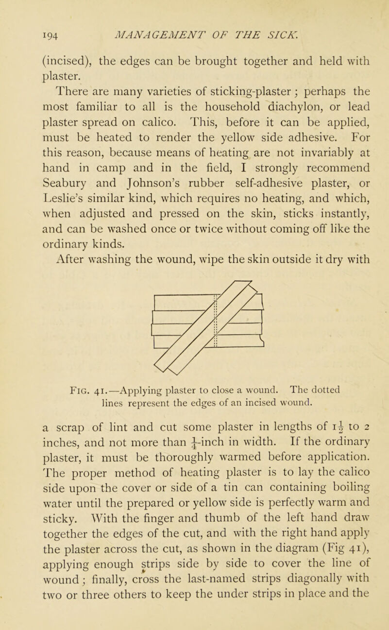 (incised), the edges can be brought together and held with plaster. There are many varieties of sticking-plaster ; perhaps the most familiar to all is the household diachylon, or lead plaster spread on calico. This, before it can be applied, must be heated to render the yellow side adhesive. For this reason, because means of heating are not invariably at hand in camp and in the field, I strongly recommend Seabury and Johnson’s rubber self-adhesive plaster, or Leslie’s similar kind, which requires no heating, and which, when adjusted and pressed on the skin, sticks instantly, and can be washed once or twice without coming off like the ordinary kinds. After washing the wound, wipe the skin outside it dry with Fig. 41.—Applying plaster to close a wound. The dotted lines represent the edges of an incised wound. a scrap of lint and cut some plaster in lengths of ij to 2 inches, and not more than Jr-inch in width. If the ordinary plaster, it must be thoroughly warmed before application. The proper method of heating plaster is to lay the calico side upon the cover or side of a tin can containing boiling water until the prepared or yellow side is perfectly warm and sticky. With the finger and thumb of the left hand draw together the edges of the cut, and with the right hand apply the plaster across the cut, as shown in the diagram (Fig 41), applying enough strips side by side to cover the line of wound; finally, cross the last-named strips diagonally with two or three others to keep the under strips in place and the