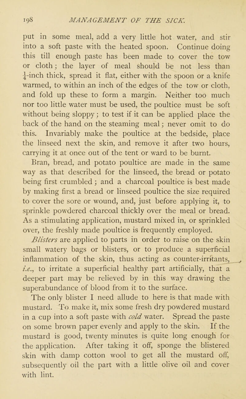 put in some meal, add a very little hot water, and stir into a soft paste with the heated spoon. Continue doing this till enough paste has been made to cover the tow or cloth; the layer of meal should be not less than ^-inch thick, spread it flat, either with the spoon or a knife warmed, to within an inch of the edges of the tow or cloth, and fold up these to form a margin. Neither too much nor too little water must be used, the poultice must be soft without being sloppy; to test if it can be applied place the back of the hand on the steaming meal; never omit to do this. Invariably make the poultice at the bedside, place the linseed next the skin, and remove it after two hours, carrying it at once out of the tent or ward to be burnt. Bran, bread, and potato poultice are made in the same way as that described for the linseed, the bread or potato being first crumbled ; and a charcoal poultice is best made by making first a bread or linseed poultice the size required to cover the sore or wound, and, just before applying it, to sprinkle powdered charcoal thickly over the meal or bread. As a stimulating application, mustard mixed in, or sprinkled over, the freshly made poultice is frequently employed. Blisters are applied to parts in order to raise on the skin small watery bags or blisters, or to produce a superficial inflammation of the skin, thus acting as counter-irritants, i.e., to irritate a superficial healthy part artificially, that a deeper part may be relieved by in this way drawing the superabundance of blood from it to the surface. The only blister I need allude to here is that made with mustard. To make it, mix some fresh dry powdered mustard in a cup into a soft paste with cold water. Spread the paste on some brown paper evenly and apply to the skin. If the mustard is good, twenty minutes is quite long enough for the application. After taking it off, sponge the blistered skin with damp cotton wool to get all the mustard off, subsequently oil the part with a little olive oil and cover with lint.