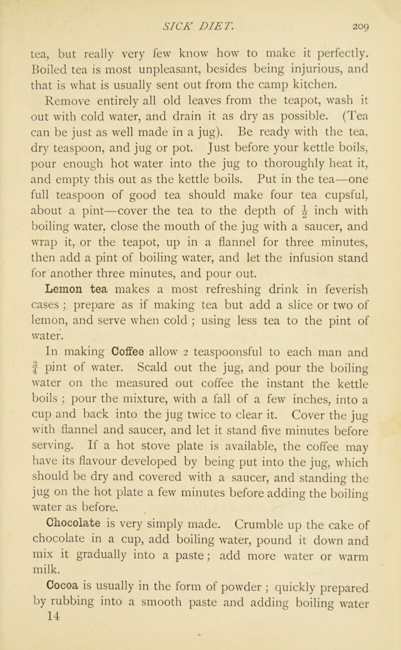 tea, but really very few know how to make it perfectly. Boiled tea is most unpleasant, besides being injurious, and that is what is usually sent out from the camp kitchen. Remove entirely all old leaves from the teapot, wash it out with cold water, and drain it as dry as possible. (Tea can be just as well made in a jug). Be ready with the tea, dry teaspoon, and jug or pot. Just before your kettle boils, pour enough hot water into the jug to thoroughly heat it, and empty this out as the kettle boils. Put in the tea—one full teaspoon of good tea should make four tea cupsful, about a pint—cover the tea to the depth of J inch with boiling water, close the mouth of the jug with a saucer, and wrap it, or the teapot, up in a flannel for three minutes, then add a pint of boiling water, and let the infusion stand for another three minutes, and pour out. Lemon tea makes a most refreshing drink in feverish cases ; prepare as if making tea but add a slice or two of lemon, and serve when cold ; using less tea to the pint of water. In making Coffee allow 2 teaspoonsful to each man and f pint of water. Scald out the jug, and pour the boiling water on the measured out coffee the instant the kettle boils ; pour the mixture, with a fall of a few inches, into a cup and back into the jug twice to clear it. Cover the jug with flannel and saucer, and let it stand five minutes before serving. If a hot stove plate is available, the coffee may have its flavour developed by being put into the jug, which should be dry and covered with a saucer, and standing the jug on the hot plate a few minutes before adding the boiling water as before. Chocolate is very simply made. Crumble up the cake of chocolate in a cup, add boiling water, pound it down and mix it gradually into a paste; add more water or warm milk. Cocoa is usually in the form of powder ; quickly prepared by rubbing into a smooth paste and adding boiling water 14