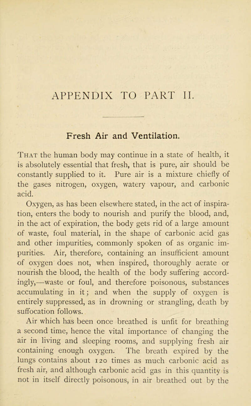 APPENDIX TO PART II. Fresh Air and Ventilation. That the human body may continue in a state of health, it is absolutely essential that fresh, that is pure, air should be constantly supplied to it. Pure air is a mixture chiefly of the gases nitrogen, oxygen, watery vapour, and carbonic acid. Oxygen, as has been elsewhere stated, in the act of inspira- tion, enters the body to nourish and purify the blood, and, in the act of expiration, the body gets rid of a large amount of waste, foul material, in the shape of carbonic acid gas and other impurities, commonly spoken of as organic im- purities. Air, therefore, containing an insufficient amount of oxygen does not, when inspired, thoroughly aerate or nourish the blood, the health of the body suffering accord- ingly,—waste or foul, and therefore poisonous, substances accumulating in it; and when the supply of oxygen is entirely suppressed, as in drowning or strangling, death by suffocation follows. Air which has been once breathed is unfit for breathing a second time, hence the vital importance of changing the air in living and sleeping rooms, and supplying fresh air containing enough oxygen. The breath expired by the lungs contains about 120 times as much carbonic acid as fresh air, and although carbonic acid gas in this quantity is not in itself directly poisonous, in air breathed out by the