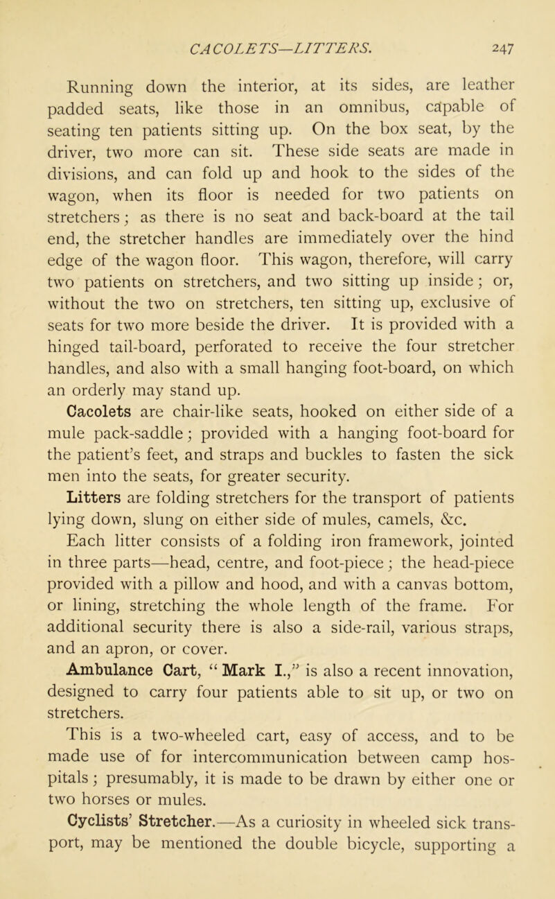 Running down the interior, at its sides, are leather padded seats, like those in an omnibus, capable of seating ten patients sitting up. On the box seat, by the driver, two more can sit. These side seats are made in divisions, and can fold up and hook to the sides of the wagon, when its floor is needed for two patients on stretchers; as there is no seat and back-board at the tail end, the stretcher handles are immediately over the hind edge of the wagon floor. This wagon, therefore, will carry two patients on stretchers, and two sitting up inside ; or, without the two on stretchers, ten sitting up, exclusive of seats for two more beside the driver. It is provided with a hinged tail-board, perforated to receive the four stretcher handles, and also with a small hanging foot-board, on which an orderly may stand up. Cacolets are chair-like seats, hooked on either side of a mule pack-saddle; provided with a hanging foot-board for the patient’s feet, and straps and buckles to fasten the sick men into the seats, for greater security. Litters are folding stretchers for the transport of patients lying down, slung on either side of mules, camels, &c. Each litter consists of a folding iron framework, jointed in three parts—head, centre, and foot-piece; the head-piece provided with a pillow and hood, and with a canvas bottom, or lining, stretching the whole length of the frame. For additional security there is also a side-rail, various straps, and an apron, or cover. Ambulance Cart, “ Mark I.,” is also a recent innovation, designed to carry four patients able to sit up, or two on stretchers. This is a two-wheeled cart, easy of access, and to be made use of for intercommunication between camp hos- pitals ; presumably, it is made to be drawn by either one or two horses or mules. Cyclists’ Stretcher.—As a curiosity in wheeled sick trans- port, may be mentioned the double bicycle, supporting a