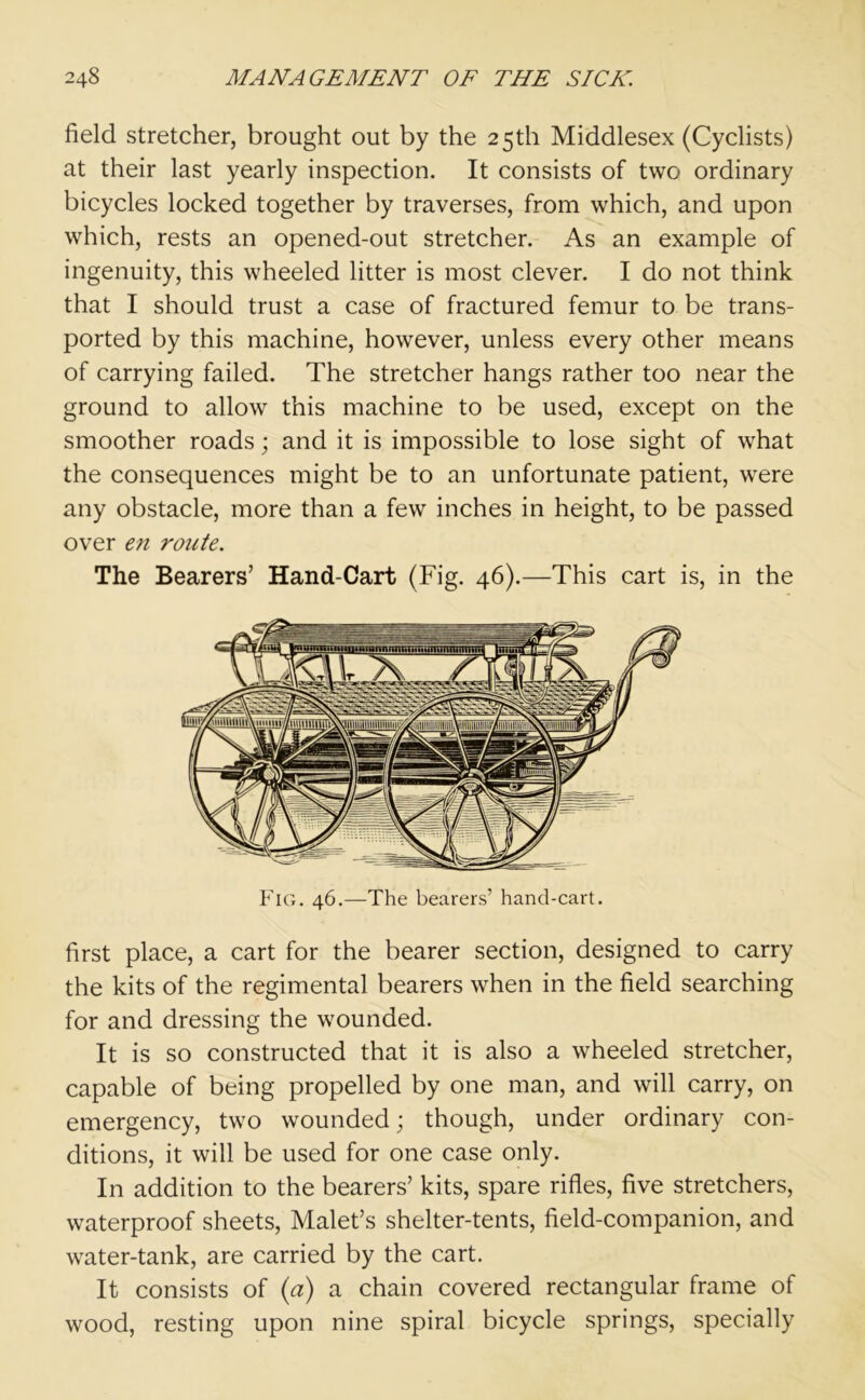 field stretcher, brought out by the 25th Middlesex (Cyclists) at their last yearly inspection. It consists of two ordinary bicycles locked together by traverses, from which, and upon which, rests an opened-out stretcher. As an example of ingenuity, this wheeled litter is most clever. I do not think that I should trust a case of fractured femur to be trans- ported by this machine, however, unless every other means of carrying failed. The stretcher hangs rather too near the ground to allow this machine to be used, except on the smoother roads; and it is impossible to lose sight of what the consequences might be to an unfortunate patient, were any obstacle, more than a few inches in height, to be passed over en route. The Bearers’ Hand-Cart (Fig. 46).—This cart is, in the Fig. 46.—The bearers’ hand-cart. first place, a cart for the bearer section, designed to carry the kits of the regimental bearers when in the field searching for and dressing the wounded. It is so constructed that it is also a wheeled stretcher, capable of being propelled by one man, and will carry, on emergency, two wounded; though, under ordinary con- ditions, it will be used for one case only. In addition to the bearers’ kits, spare rifles, five stretchers, waterproof sheets, Malet’s shelter-tents, field-companion, and water-tank, are carried by the cart. It consists of (a) a chain covered rectangular frame of wood, resting upon nine spiral bicycle springs, specially