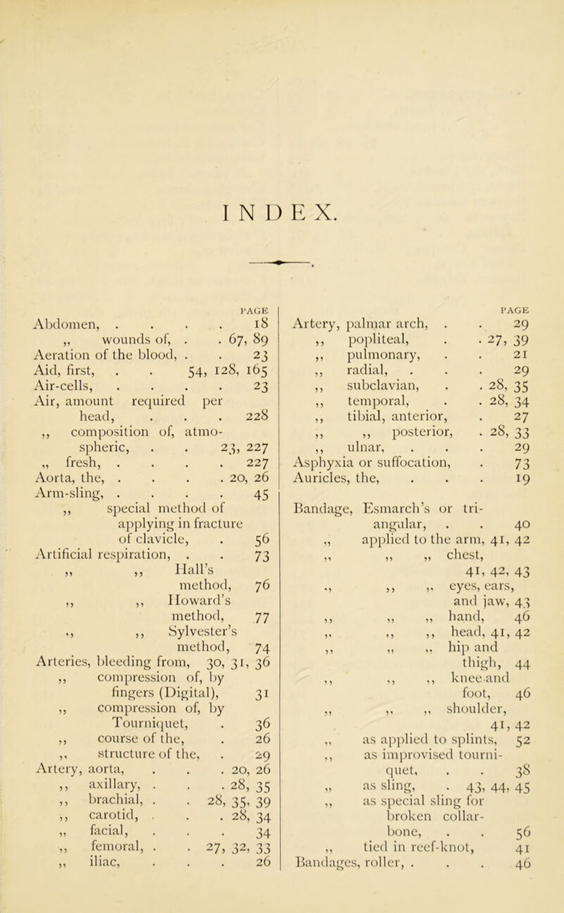 PAGE Abdomen, . . . . 18 „ wounds of, . . 67, 89 Aeration of the blood, . . 23 Aid, first, . . 54, 128, 165 Air-cells, .... 23 Air, amount required per head, . . . 228 ,, composition of, atmo- spheric, . . 23, 227 „ fresh, .... 227 Aorta, the, .... 20, 26 Arm-sling, .... 45 ,, special method of applying in fracture of clavicle, . 56 Artificial respiration, . . 73 llall’s method, 76 Howard’s method, 77 Sylvester’s method, 74 Arteries, bleeding from, 30, 3b 36 55 compression of, by fingers (Digital), 31 55 compression of, by Tourniquet, 36 5 5 course of the, 26 5 * structure of the, 29 Artery, aorta, 20, 26 5 5 axillary, . 28, 35 5 5 brachial, . . 28, 35’ 39 5 5 carotid, 28, 34 55 facial, 34 55 femoral, . . 27, 32, 33 55 iliac, 26 Artery, palmar arch, PAGE 29 ,, popliteal, • 27, 39 ,, pulmonary, 21 ,, radial, 29 ,, subclavian, • 28, 35 ,, temporal, . 28, 34 ,, tibial, anterior, 27 ,, ,, posterior, • 28, 33 ,, ulnar, 29 Asphyxia or suffocation, 73 Auricles, the, 19 Bandage, Esmarch’s or tri- angular, 40 „ applied to the arm, 41, 42 „ „ chest, 4b 42, 43 ,, ,, eyes, ears, and jaw, 43 „ „ hand, 46 ,, ,, head, 41, 42 „ „ hip and thigh, 44 ,, ,, knee and foot, 46 ,, ,, shoulder, 41,42 as applied to splints, 52 as improvised tourni- quet, . . 38 „ as sling, . 43,44,45 ,, as special sling for broken collar- bone, . . 56 ,, tied in reef-knot, 41 Bandages, roller, ... 46 55 55 55 55 '5 55